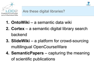 Creating Knowledge
out of Interlinked Data
1. OntoWiki – a semantic data wiki
2. Cortex – a semantic digital library search
backend
3. SlideWiki – a platform for crowd-sourcing
multilingual OpenCourseWare
4. SemanticPapers – capturing the meaning
of scientific publications
Are these digital libraries?
 