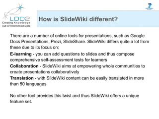 Creating Knowledge
out of Interlinked Data
How is SlideWiki different?
There are a number of online tools for presentations, such as Google
Docs Presentations, Prezi, SlideShare. SlideWiki differs quite a lot from
these due to its focus on:
E-learning - you can add questions to slides and thus compose
comprehensive self-assessment tests for learners
Collaboration - SlideWiki aims at empowering whole communities to
create presentations collaboratively
Translation - with SlideWiki content can be easily translated in more
than 50 languages
No other tool provides this twist and thus SlideWiki offers a unique
feature set.
 