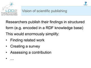 Creating Knowledge
out of Interlinked Data
Researchers publish their findings in structured
form (e.g. encoded in a RDF knowledge base)
This would enormously simplify:
• Finding related work
• Creating a survey
• Assessing a contribution
• …
Vision of scientific publishing
 