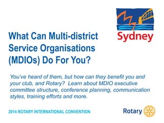 2014 ROTARY INTERNATIONAL CONVENTION
What Can Multi-district
Service Organisations
(MDIOs) Do For You?
You’ve heard of them, but how can they benefit you and
your club, and Rotary? Learn about MDIO executive
committee structure, conference planning, communication
styles, training efforts and more.
 