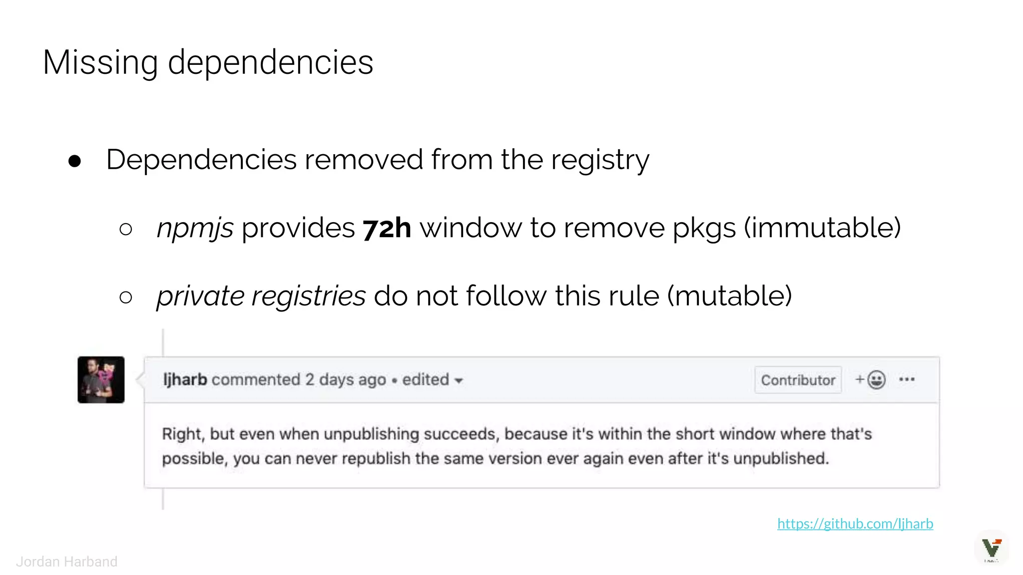 ● Dependencies removed from the registry
○ npmjs provides 72h window to remove pkgs (immutable)
○ private registries do not follow this rule (mutable)
https://github.com/ljharb
Missing dependencies
Jordan Harband
 