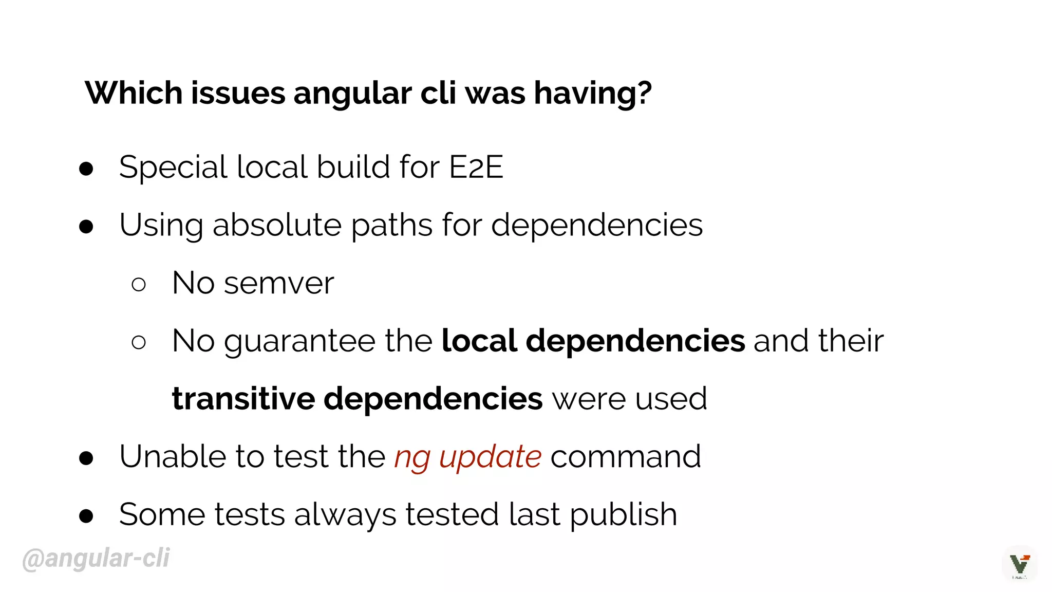 ● Special local build for E2E
● Using absolute paths for dependencies
○ No semver
○ No guarantee the local dependencies and their
transitive dependencies were used
● Unable to test the ng update command
● Some tests always tested last publish
Which issues angular cli was having?
@angular-cli
 