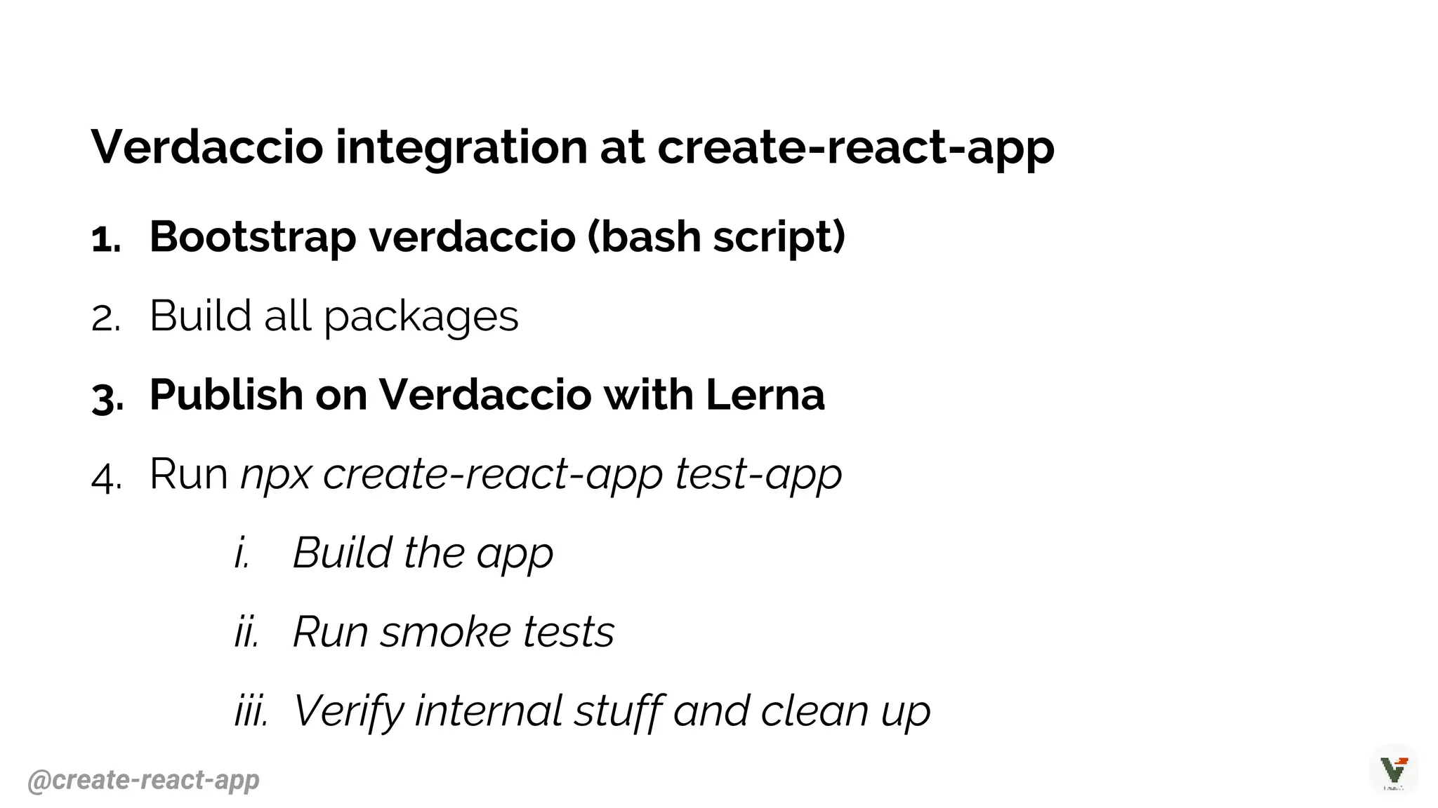 Verdaccio integration at create-react-app
1. Bootstrap verdaccio (bash script)
2. Build all packages
3. Publish on Verdaccio with Lerna
4. Run npx create-react-app test-app
i. Build the app
ii. Run smoke tests
iii. Verify internal stuff and clean up
@create-react-app
 