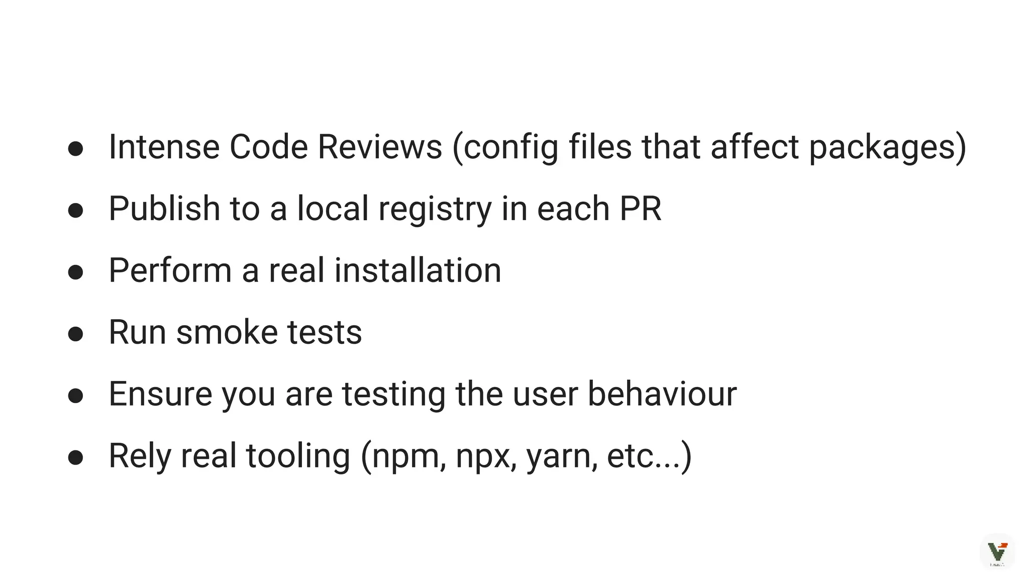 ● Intense Code Reviews (config files that affect packages)
● Publish to a local registry in each PR
● Perform a real installation
● Run smoke tests
● Ensure you are testing the user behaviour
● Rely real tooling (npm, npx, yarn, etc...)
 