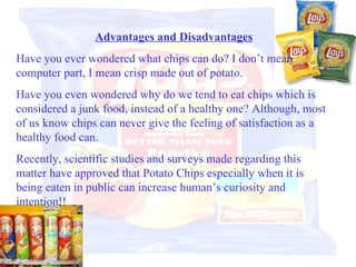 Advantages and Disadvantages Have you ever wondered what chips can do? I don’t mean computer part, I mean crisp made out of potato. Have you even wondered why do we tend to eat chips which is considered a junk food, instead of a healthy one? Although, most of us know chips can never give the feeling of satisfaction as a healthy food can. Recently, scientific studies and surveys made regarding this matter have approved that Potato Chips especially when it is being eaten in public can increase human’s curiosity and intention!!  