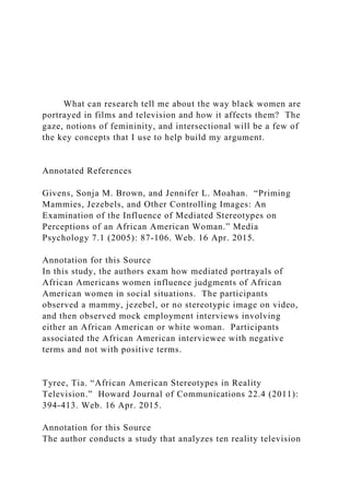 What can research tell me about the way black women are
portrayed in films and television and how it affects them? The
gaze, notions of femininity, and intersectional will be a few of
the key concepts that I use to help build my argument.
Annotated References
Givens, Sonja M. Brown, and Jennifer L. Moahan. “Priming
Mammies, Jezebels, and Other Controlling Images: An
Examination of the Influence of Mediated Stereotypes on
Perceptions of an African American Woman.” Media
Psychology 7.1 (2005): 87-106. Web. 16 Apr. 2015.
Annotation for this Source
In this study, the authors exam how mediated portrayals of
African Americans women influence judgments of African
American women in social situations. The participants
observed a mammy, jezebel, or no stereotypic image on video,
and then observed mock employment interviews involving
either an African American or white woman. Participants
associated the African American interviewee with negative
terms and not with positive terms.
Tyree, Tia. “African American Stereotypes in Reality
Television.” Howard Journal of Communications 22.4 (2011):
394-413. Web. 16 Apr. 2015.
Annotation for this Source
The author conducts a study that analyzes ten reality television
 