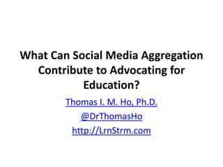 What Can Social Media Aggregation
Contribute to Advocating for
Education?
Thomas I. M. Ho, Ph.D.
@DrThomasHo
http://LrnStrm.com

 