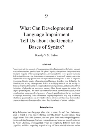 9

         What Can Developmental
          Language Impairment
         Tell Us about the Genetic
             Bases of Syntax?
                             Dorothy V. M. Bishop


                                       Abstract
Neuroconstructivist accounts of language acquisition have questioned whether we need
to posit innate neural specialization for syntax, arguing that syntactic competence is an
emergent property of the developing brain. According to this view, specific syntactic
deficits in children are the downstream consequence of perceptual, memory, or motor
impairments affecting systems that are implicated in nonlinguistic as well as linguistic
processing. Genetic studies of developmental language disorders pose difficulties for
this viewpoint, as they show syntactic deficits to be highly heritable but not readily ex-
plicable in terms of lower-level perceptual or motor impairments, and are distinct from
limitations of phonological short-term memory. Data do not support the notion of a
single “grammar gene,” but rather are compatible with an Adaptationist account, which
postulates that humans evolved a number of neural specializations that are implicated
in language processing. Cases of heritable language impairment may help us identify
what these specializations are, provided we focus attention on those rare disorders that
represent departures from normality, rather than the tail end of normal variation.


                                    Introduction

Why do humans have language when other primates do not? One obvious an-
swer is found in what may be termed the “Big Brain” theory: humans have
bigger brains than other primates, and this gives them more computing power,
hence enabling language. Such an explanation was, however, roundly rejected
by Noam Chomsky, who regarded syntax as completely different from other
cognitive abilities, requiring a qualitatively different neural substrate rather
 