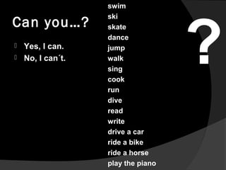 Can you…?
 Yes, I can.
 No, I can´t.
swim
ski
skate
dance
jump
walk
sing
cook
run
dive
read
write
drive a car
ride a bik...