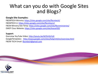 What can you do with Google Sites
and Blogs?
Google Site Examples:
FBCMTECH Ministry: https://sites.google.com/site/fbcmtech/
FBCMTECH U: https://sites.google.com/site/fbcmlearn/
FBCM Ministry Site Temp: https://sites.google.com/site/fbcmministries/
EMDT Class Website: https://sites.google.com/site/teasail20/
Support:
Overview YouTube Video: http://youtu.be/tkTGrOcFiz0
GoogleTemplates: http://www.google.com/sites/help/intl/en/overview.html
FBCM TECH Email: fbcmtech@gmail.com
 