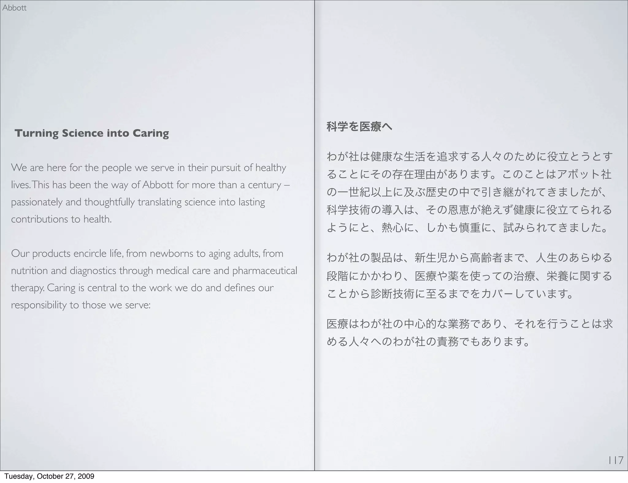 Abbott




  Turning Science into Caring


  We are here for the people we serve in their pursuit of healthy
  lives. This has been the way of Abbott for more than a century –
  passionately and thoughtfully translating science into lasting
  contributions to health.


  Our products encircle life, from newborns to aging adults, from
  nutrition and diagnostics through medical care and pharmaceutical
  therapy. Caring is central to the work we do and deﬁnes our
  responsibility to those we serve:




                                                                      117
Tuesday, October 27, 2009
 