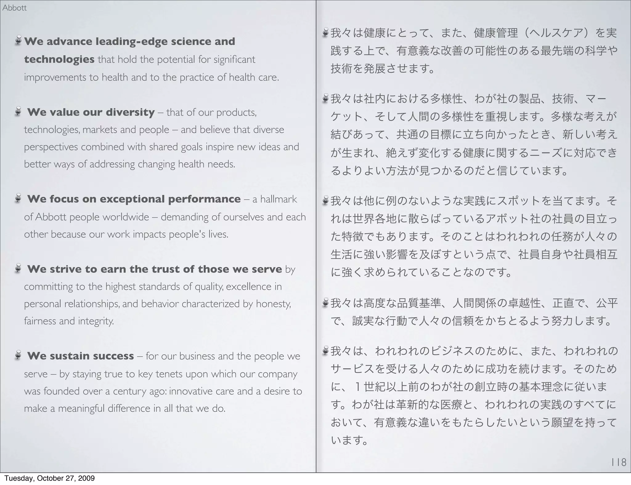 Abbott



     We advance leading-edge science and
     technologies that hold the potential for signiﬁcant
     improvements to health and to the practice of health care.


         We value our diversity – that of our products,
     technologies, markets and people – and believe that diverse
     perspectives combined with shared goals inspire new ideas and
     better ways of addressing changing health needs.


         We focus on exceptional performance – a hallmark
     of Abbott people worldwide – demanding of ourselves and each
     other because our work impacts people's lives.


         We strive to earn the trust of those we serve by
     committing to the highest standards of quality, excellence in
     personal relationships, and behavior characterized by honesty,
     fairness and integrity.


         We sustain success – for our business and the people we
     serve – by staying true to key tenets upon which our company
     was founded over a century ago: innovative care and a desire to
     make a meaningful difference in all that we do.



                                                                       118
Tuesday, October 27, 2009
 