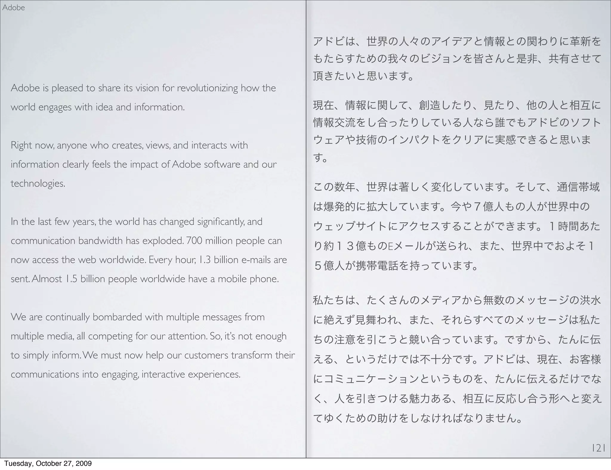 Adobe




 Adobe is pleased to share its vision for revolutionizing how the
 world engages with idea and information.


 Right now, anyone who creates, views, and interacts with
 information clearly feels the impact of Adobe software and our
 technologies.


 In the last few years, the world has changed signiﬁcantly, and
 communication bandwidth has exploded. 700 million people can
                                                                        E
 now access the web worldwide. Every hour, 1.3 billion e-mails are
 sent. Almost 1.5 billion people worldwide have a mobile phone.


 We are continually bombarded with multiple messages from
 multiple media, all competing for our attention. So, it’s not enough
 to simply inform. We must now help our customers transform their
 communications into engaging, interactive experiences.




                                                                            121
Tuesday, October 27, 2009
 