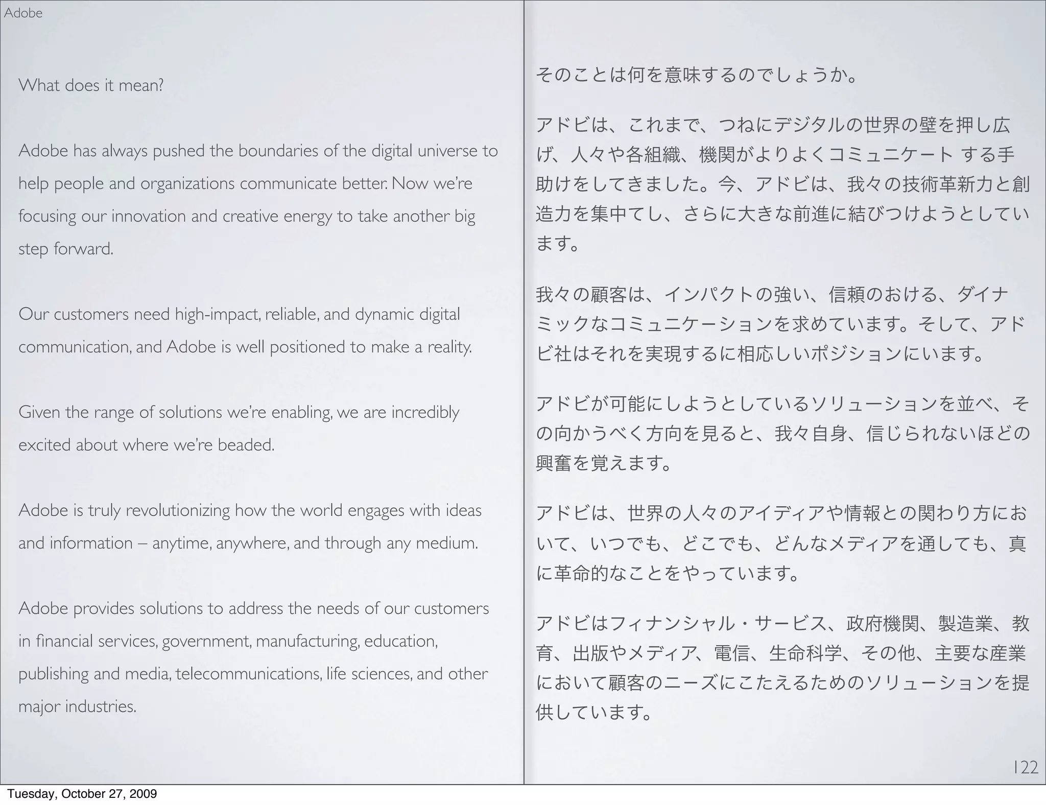 Adobe




 What does it mean?


 Adobe has always pushed the boundaries of the digital universe to
 help people and organizations communicate better. Now we’re
 focusing our innovation and creative energy to take another big
 step forward.


 Our customers need high-impact, reliable, and dynamic digital
 communication, and Adobe is well positioned to make a reality.


 Given the range of solutions we’re enabling, we are incredibly
 excited about where we’re beaded.


 Adobe is truly revolutionizing how the world engages with ideas
 and information – anytime, anywhere, and through any medium.


 Adobe provides solutions to address the needs of our customers
 in ﬁnancial services, government, manufacturing, education,
 publishing and media, telecommunications, life sciences, and other
 major industries.


                                                                      122
Tuesday, October 27, 2009
 