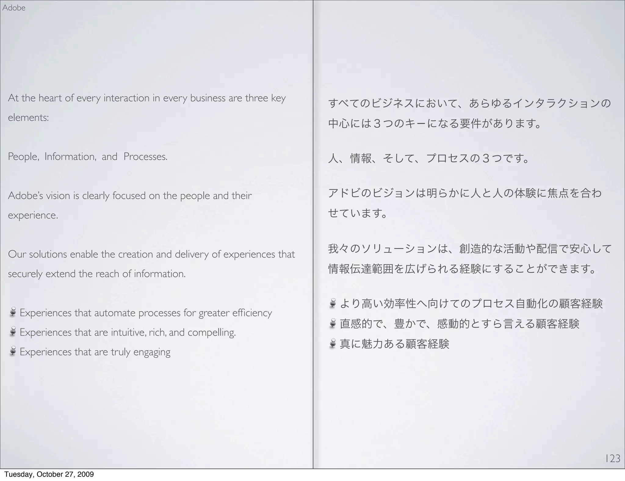Adobe




 At the heart of every interaction in every business are three key
 elements:


 People, Information, and Processes.


 Adobe’s vision is clearly focused on the people and their
 experience.


 Our solutions enable the creation and delivery of experiences that
 securely extend the reach of information.


    Experiences that automate processes for greater efﬁciency
    Experiences that are intuitive, rich, and compelling.
    Experiences that are truly engaging




                                                                      123
Tuesday, October 27, 2009
 