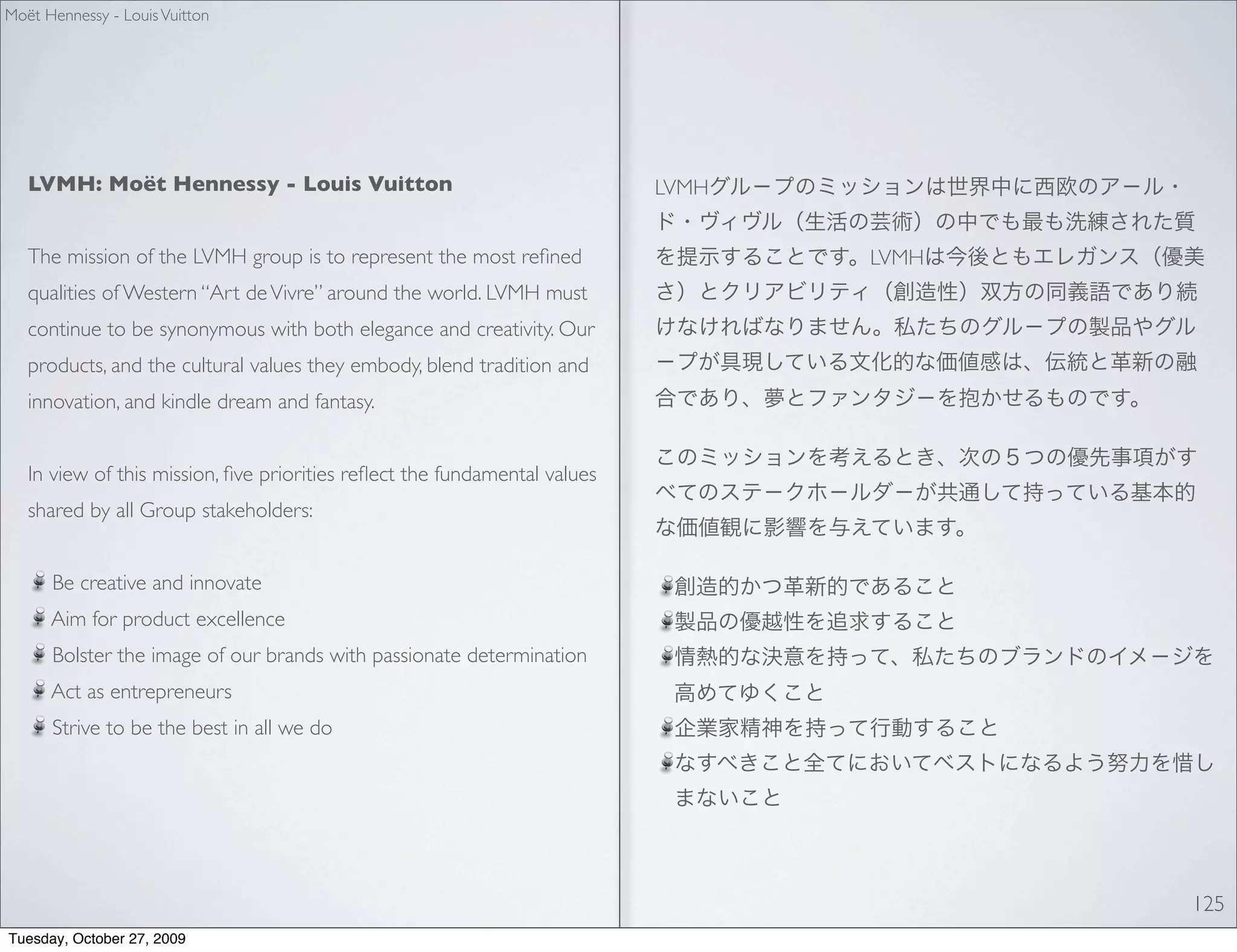 Moët Hennessy - Louis Vuitton




   LVMH: Moët Hennessy - Louis Vuitton                                     LVMH


   The mission of the LVMH group is to represent the most reﬁned                  LVMH
   qualities of Western “Art de Vivre” around the world. LVMH must
   continue to be synonymous with both elegance and creativity. Our
   products, and the cultural values they embody, blend tradition and
   innovation, and kindle dream and fantasy.


   In view of this mission, ﬁve priorities reﬂect the fundamental values
   shared by all Group stakeholders:


      Be creative and innovate
      Aim for product excellence
      Bolster the image of our brands with passionate determination
      Act as entrepreneurs
      Strive to be the best in all we do




                                                                                         125
Tuesday, October 27, 2009
 