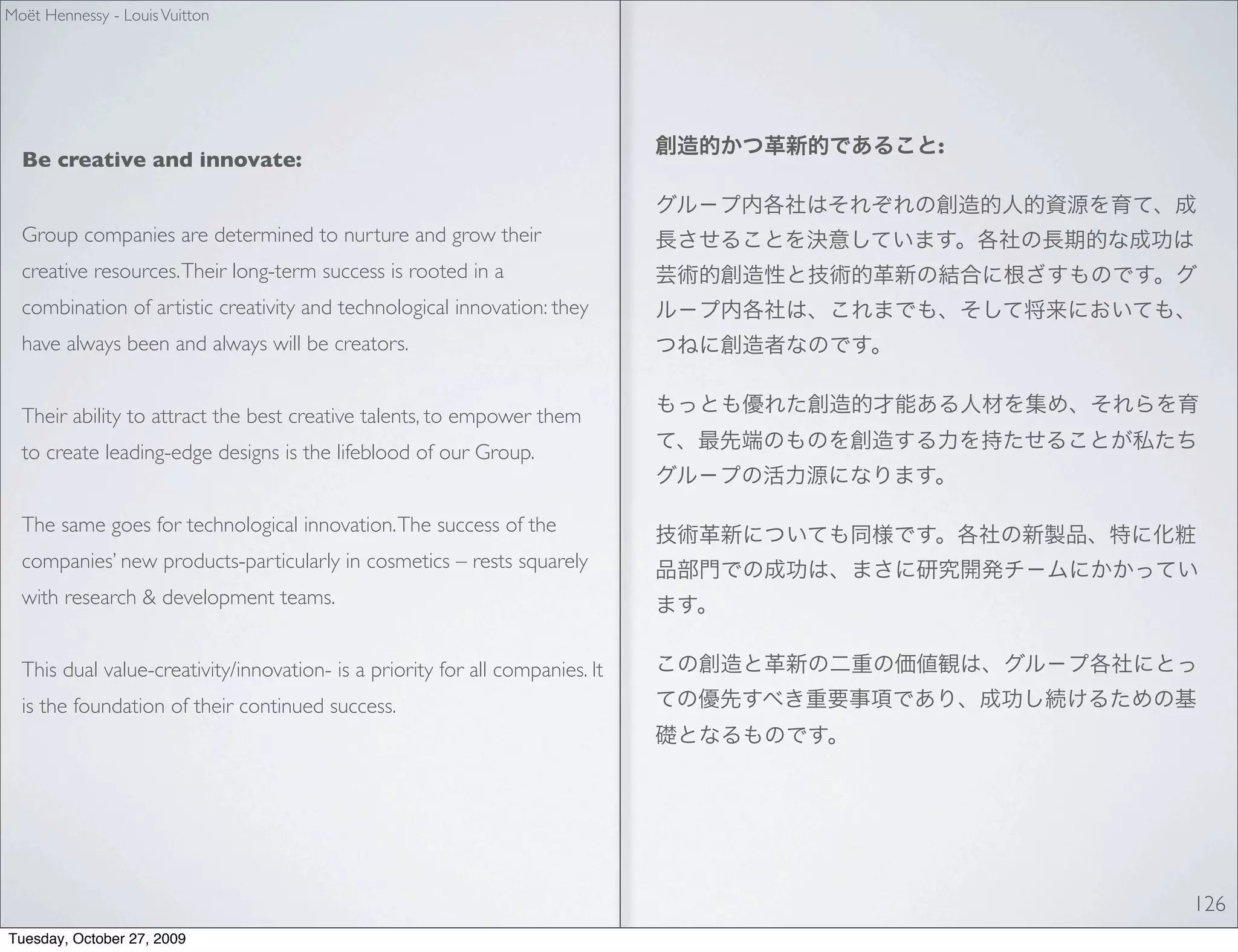 Moët Hennessy - Louis Vuitton




                                                                               :
  Be creative and innovate:


  Group companies are determined to nurture and grow their
  creative resources. Their long-term success is rooted in a
  combination of artistic creativity and technological innovation: they
  have always been and always will be creators.


  Their ability to attract the best creative talents, to empower them
  to create leading-edge designs is the lifeblood of our Group.


  The same goes for technological innovation. The success of the
  companies’ new products-particularly in cosmetics – rests squarely
  with research & development teams.


  This dual value-creativity/innovation- is a priority for all companies. It
  is the foundation of their continued success.




                                                                                   126
Tuesday, October 27, 2009
 