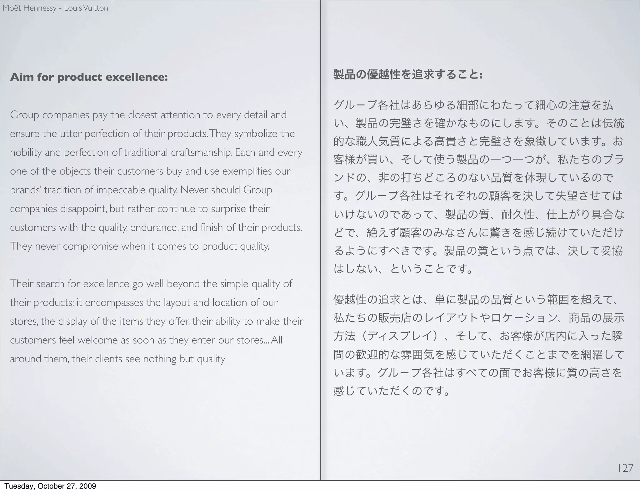Moët Hennessy - Louis Vuitton




  Aim for product excellence:                                                :


  Group companies pay the closest attention to every detail and
  ensure the utter perfection of their products. They symbolize the
  nobility and perfection of traditional craftsmanship. Each and every
  one of the objects their customers buy and use exempliﬁes our
  brands’ tradition of impeccable quality. Never should Group
  companies disappoint, but rather continue to surprise their
  customers with the quality, endurance, and ﬁnish of their products.
  They never compromise when it comes to product quality.


  Their search for excellence go well beyond the simple quality of
  their products: it encompasses the layout and location of our
  stores, the display of the items they offer, their ability to make their
  customers feel welcome as soon as they enter our stores... All
  around them, their clients see nothing but quality




                                                                                 127
Tuesday, October 27, 2009
 