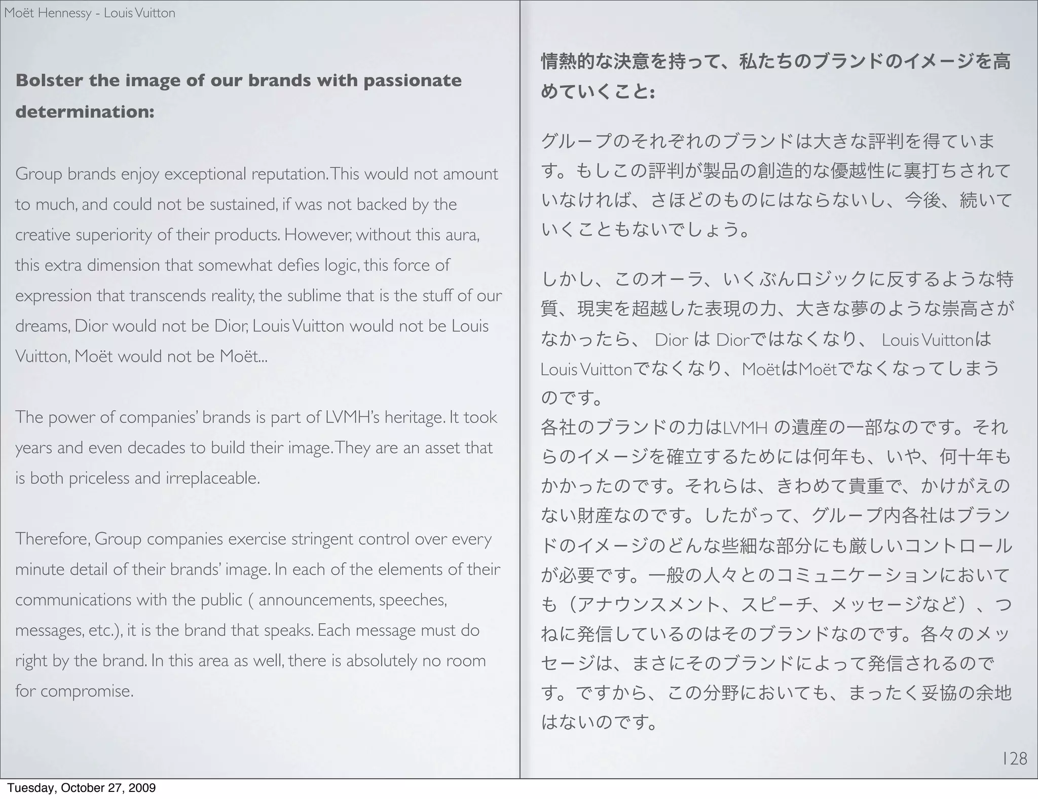 Moët Hennessy - Louis Vuitton



 Bolster the image of our brands with passionate
                                                                                            :
 determination:


 Group brands enjoy exceptional reputation. This would not amount
 to much, and could not be sustained, if was not backed by the
 creative superiority of their products. However, without this aura,
 this extra dimension that somewhat deﬁes logic, this force of
 expression that transcends reality, the sublime that is the stuff of our
 dreams, Dior would not be Dior, Louis Vuitton would not be Louis
                                                                                            Dior   Dior           Louis Vuitton
 Vuitton, Moët would not be Moët...
                                                                            Louis Vuitton             Moët Moët

 The power of companies’ brands is part of LVMH’s heritage. It took
                                                                                                   LVMH
 years and even decades to build their image. They are an asset that
 is both priceless and irreplaceable.


 Therefore, Group companies exercise stringent control over every
 minute detail of their brands’ image. In each of the elements of their
 communications with the public ( announcements, speeches,
 messages, etc.), it is the brand that speaks. Each message must do
 right by the brand. In this area as well, there is absolutely no room
 for compromise.


                                                                                                                                  128
Tuesday, October 27, 2009
 