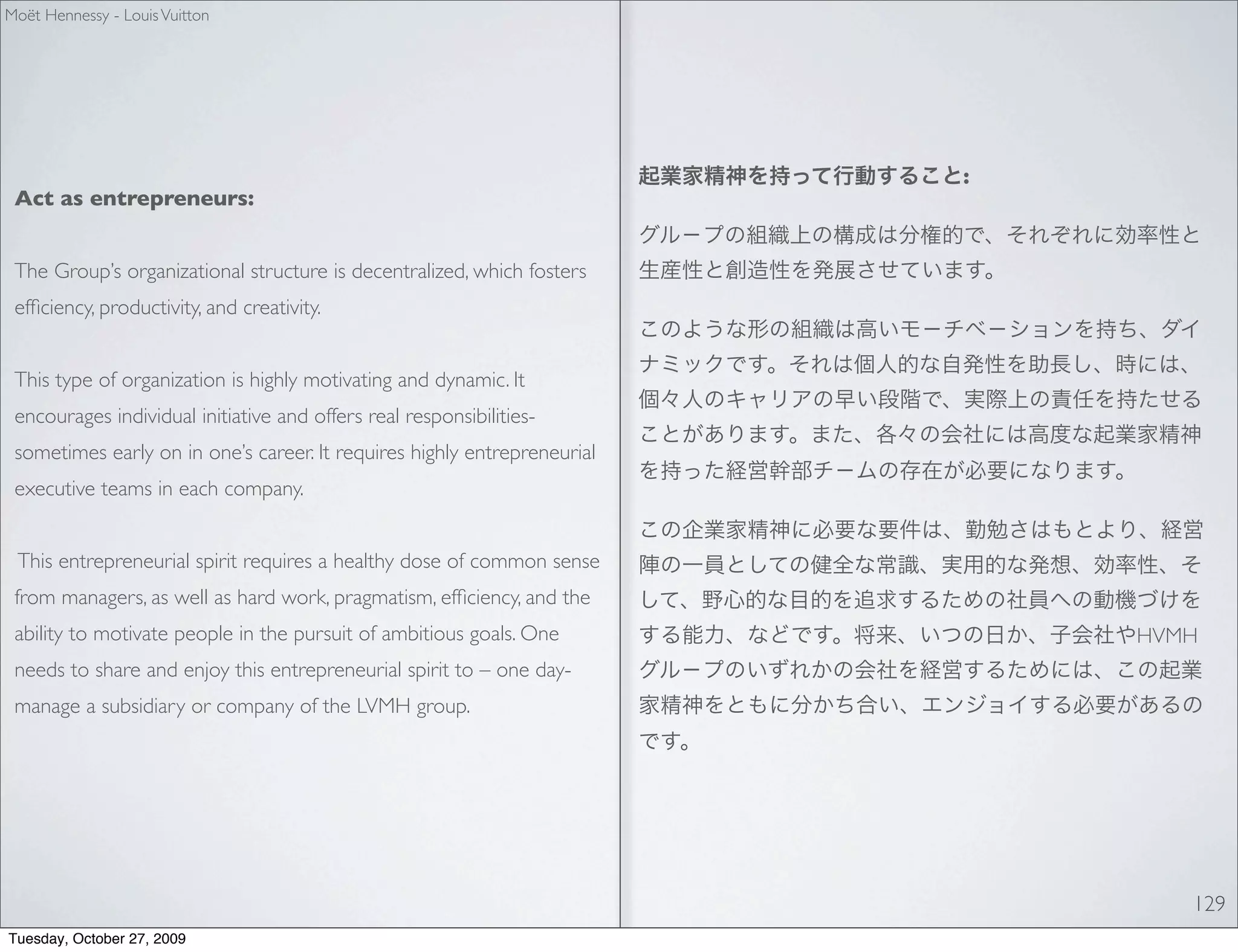 Moët Hennessy - Louis Vuitton




                                                                          :
 Act as entrepreneurs:


 The Group’s organizational structure is decentralized, which fosters
 efﬁciency, productivity, and creativity.


 This type of organization is highly motivating and dynamic. It
 encourages individual initiative and offers real responsibilities-
 sometimes early on in one’s career. It requires highly entrepreneurial
 executive teams in each company.


 This entrepreneurial spirit requires a healthy dose of common sense
 from managers, as well as hard work, pragmatism, efﬁciency, and the
 ability to motivate people in the pursuit of ambitious goals. One            HVMH
 needs to share and enjoy this entrepreneurial spirit to – one day-
 manage a subsidiary or company of the LVMH group.




                                                                                 129
Tuesday, October 27, 2009
 