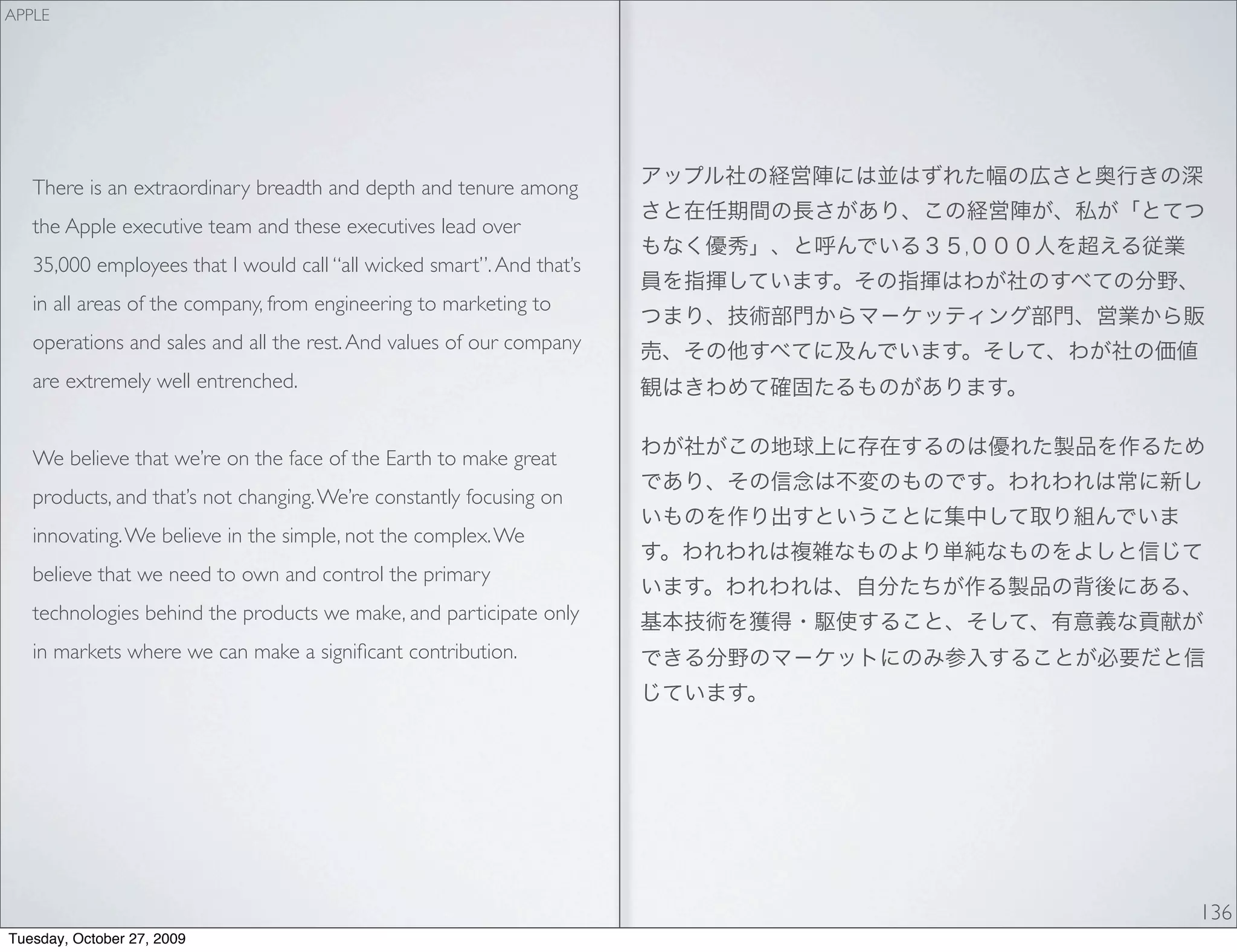 APPLE




   There is an extraordinary breadth and depth and tenure among
   the Apple executive team and these executives lead over
                                                                       ,
   35,000 employees that I would call “all wicked smart”. And that’s
   in all areas of the company, from engineering to marketing to
   operations and sales and all the rest. And values of our company
   are extremely well entrenched.


   We believe that we’re on the face of the Earth to make great
   products, and that’s not changing. We’re constantly focusing on
   innovating. We believe in the simple, not the complex. We
   believe that we need to own and control the primary
   technologies behind the products we make, and participate only
   in markets where we can make a signiﬁcant contribution.




                                                                           136
Tuesday, October 27, 2009
 
