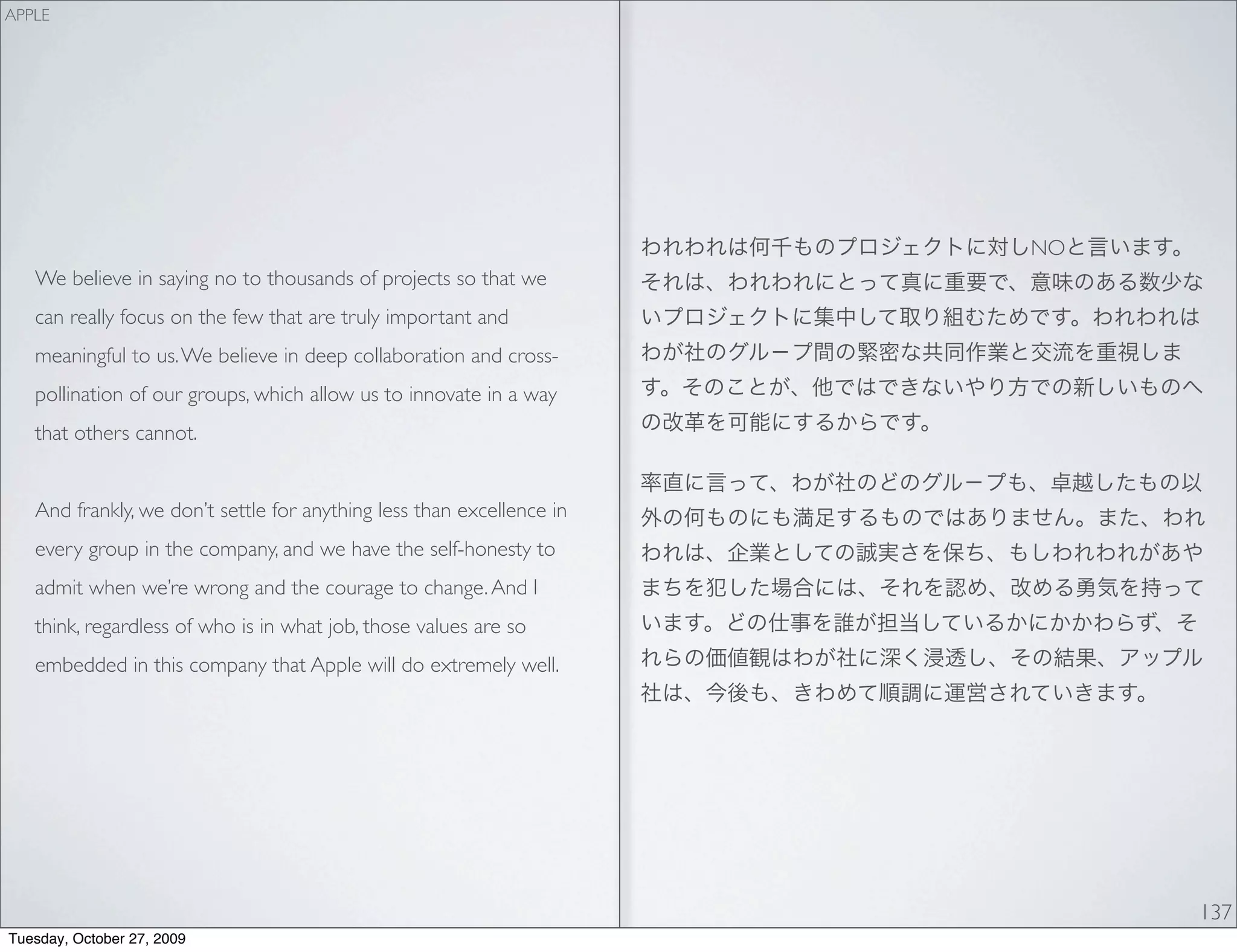 APPLE




                                                                       NO
   We believe in saying no to thousands of projects so that we
   can really focus on the few that are truly important and
   meaningful to us. We believe in deep collaboration and cross-
   pollination of our groups, which allow us to innovate in a way
   that others cannot.


   And frankly, we don’t settle for anything less than excellence in
   every group in the company, and we have the self-honesty to
   admit when we’re wrong and the courage to change. And I
   think, regardless of who is in what job, those values are so
   embedded in this company that Apple will do extremely well.




                                                                            137
Tuesday, October 27, 2009
 
