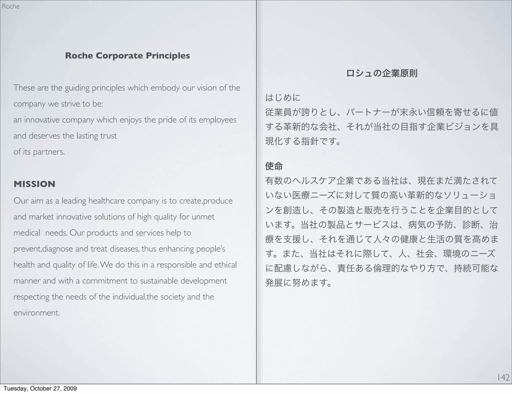 Roche




                      Roche Corporate Principles


   These are the guiding principles which embody our vision of the
   company we strive to be:
   an innovative company which enjoys the pride of its employees
   and deserves the lasting trust
   of its partners.


   MISSION
   Our aim as a leading healthcare company is to create,produce
   and market innovative solutions of high quality for unmet
   medical needs. Our products and services help to
   prevent,diagnose and treat diseases, thus enhancing people’s
   health and quality of life. We do this in a responsible and ethical
   manner and with a commitment to sustainable development
   respecting the needs of the individual,the society and the
   environment.




                                                                         142
Tuesday, October 27, 2009
 