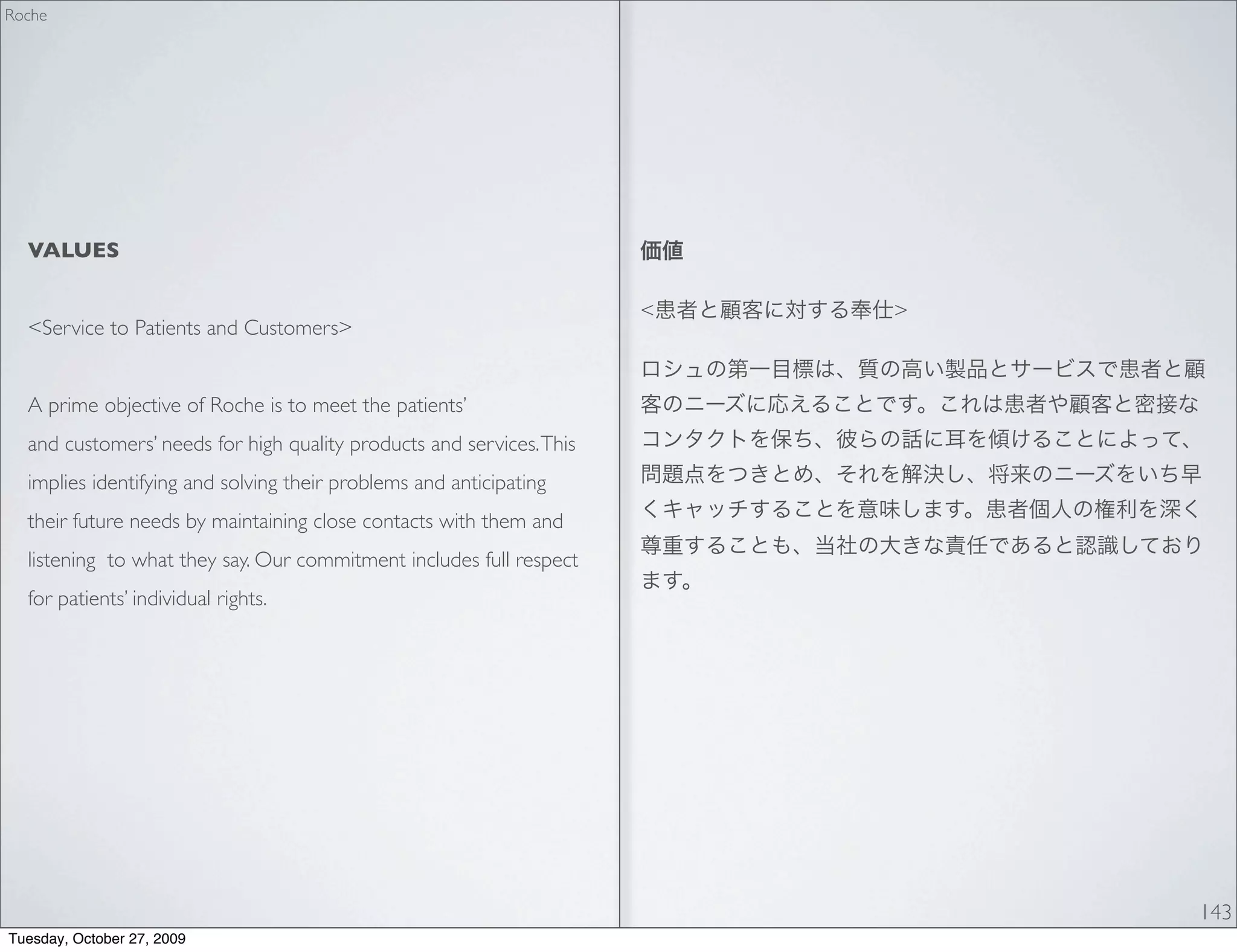 Roche




  VALUES

                                                                      <   >
  <Service to Patients and Customers>


  A prime objective of Roche is to meet the patients’
  and customers’ needs for high quality products and services. This
  implies identifying and solving their problems and anticipating
  their future needs by maintaining close contacts with them and
  listening to what they say. Our commitment includes full respect
  for patients’ individual rights.




                                                                              143
Tuesday, October 27, 2009
 