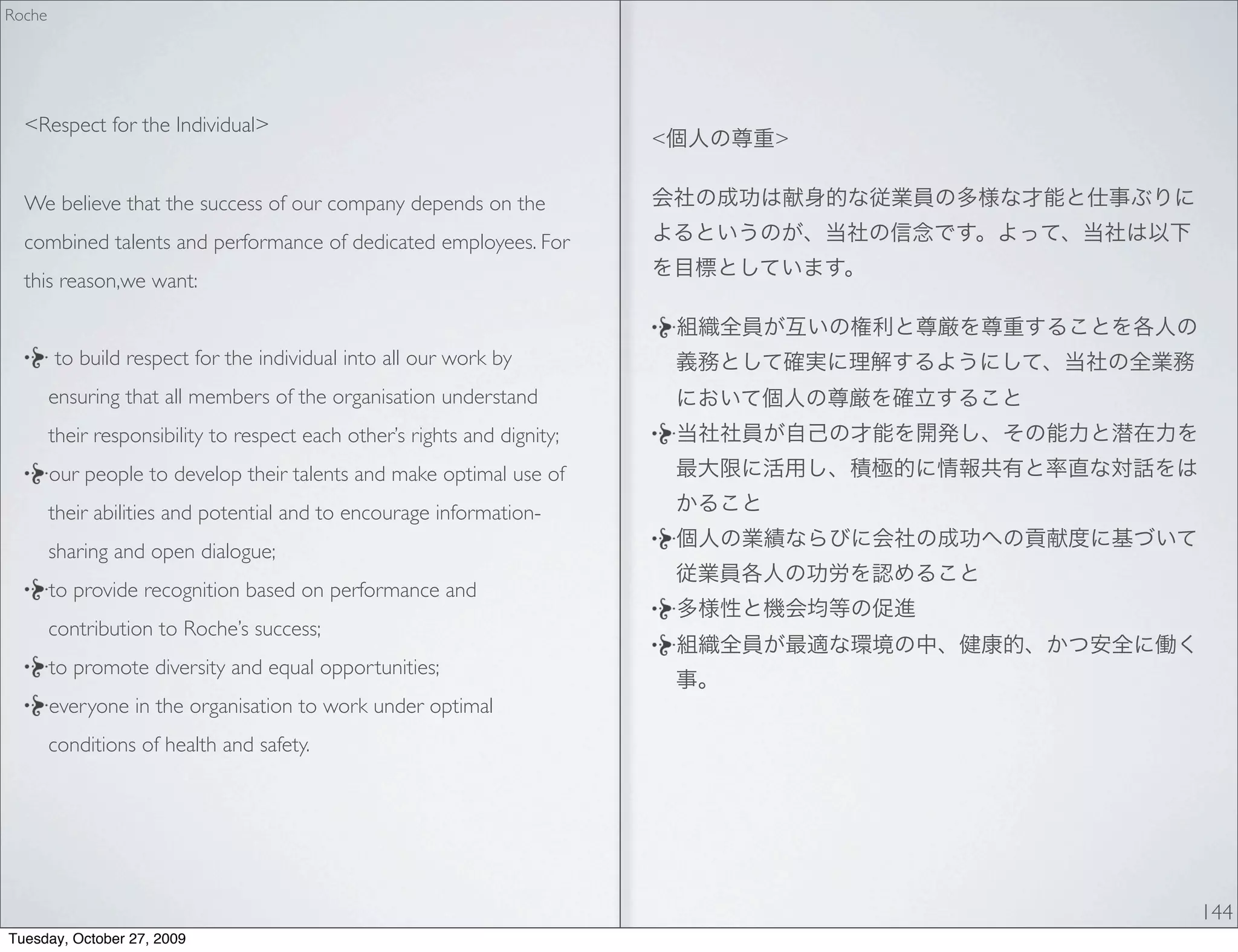 Roche




  <Respect for the Individual>
                                                                           <   >

  We believe that the success of our company depends on the
  combined talents and performance of dedicated employees. For
  this reason,we want:


        to build respect for the individual into all our work by
        ensuring that all members of the organisation understand
        their responsibility to respect each other’s rights and dignity;
        our people to develop their talents and make optimal use of
        their abilities and potential and to encourage information-
        sharing and open dialogue;
        to provide recognition based on performance and
        contribution to Roche’s success;
        to promote diversity and equal opportunities;
        everyone in the organisation to work under optimal
        conditions of health and safety.




                                                                                   144
Tuesday, October 27, 2009
 