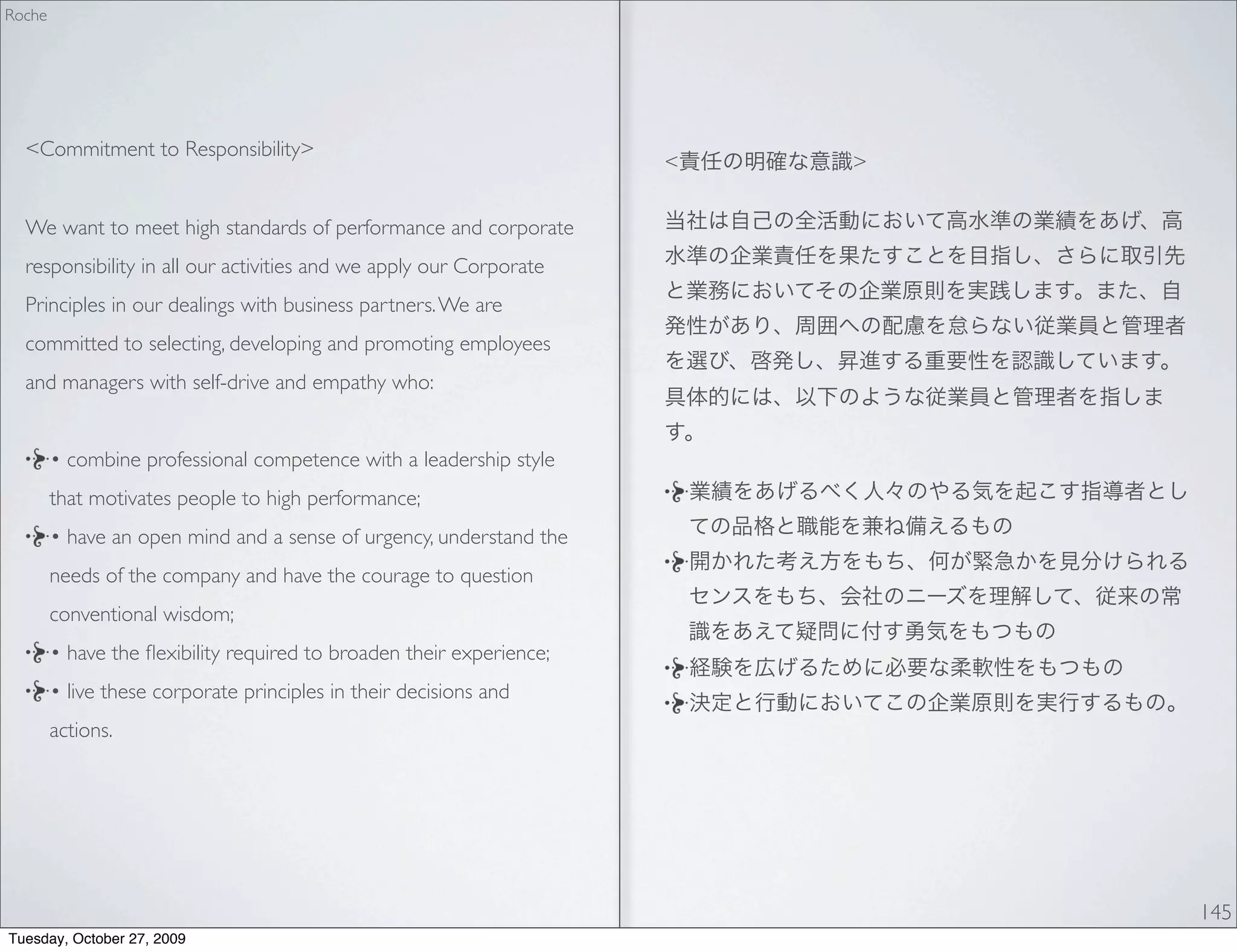 Roche




  <Commitment to Responsibility>
                                                                      <   >


  We want to meet high standards of performance and corporate
  responsibility in all our activities and we apply our Corporate
  Principles in our dealings with business partners. We are
  committed to selecting, developing and promoting employees
  and managers with self-drive and empathy who:


        • combine professional competence with a leadership style
        that motivates people to high performance;
        • have an open mind and a sense of urgency, understand the
        needs of the company and have the courage to question
        conventional wisdom;
        • have the ﬂexibility required to broaden their experience;
        • live these corporate principles in their decisions and
        actions.




                                                                              145
Tuesday, October 27, 2009
 