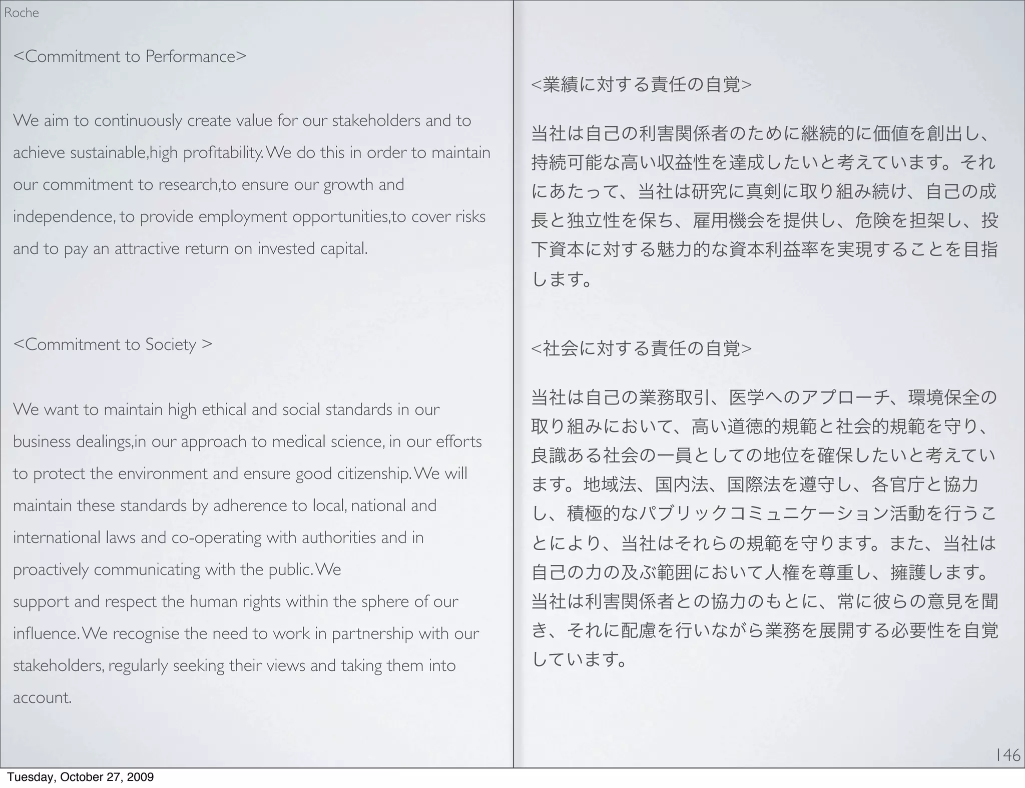 Roche


 <Commitment to Performance>
                                                                          <   >
 We aim to continuously create value for our stakeholders and to
 achieve sustainable,high proﬁtability. We do this in order to maintain
 our commitment to research,to ensure our growth and
 independence, to provide employment opportunities,to cover risks
 and to pay an attractive return on invested capital.




 <Commitment to Society >                                                 <   >


 We want to maintain high ethical and social standards in our
 business dealings,in our approach to medical science, in our efforts
 to protect the environment and ensure good citizenship. We will
 maintain these standards by adherence to local, national and
 international laws and co-operating with authorities and in
 proactively communicating with the public. We
 support and respect the human rights within the sphere of our
 inﬂuence. We recognise the need to work in partnership with our
 stakeholders, regularly seeking their views and taking them into
 account.


                                                                                  146
Tuesday, October 27, 2009
 