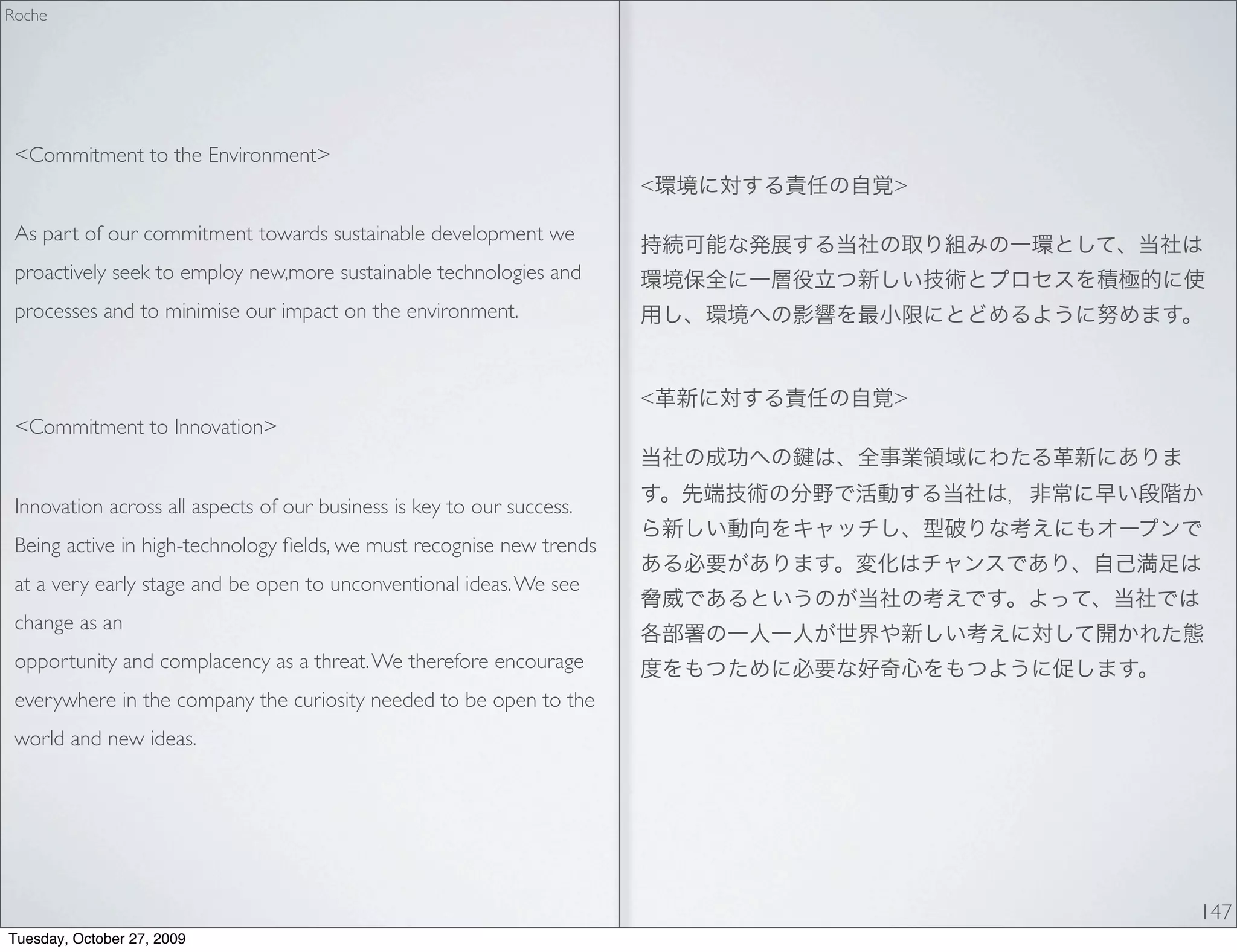 Roche




 <Commitment to the Environment>
                                                                        <   >

 As part of our commitment towards sustainable development we
 proactively seek to employ new,more sustainable technologies and
 processes and to minimise our impact on the environment.



                                                                        <   >
 <Commitment to Innovation>


 Innovation across all aspects of our business is key to our success.
 Being active in high-technology ﬁelds, we must recognise new trends
 at a very early stage and be open to unconventional ideas. We see
 change as an
 opportunity and complacency as a threat. We therefore encourage
 everywhere in the company the curiosity needed to be open to the
 world and new ideas.




                                                                                147
Tuesday, October 27, 2009
 