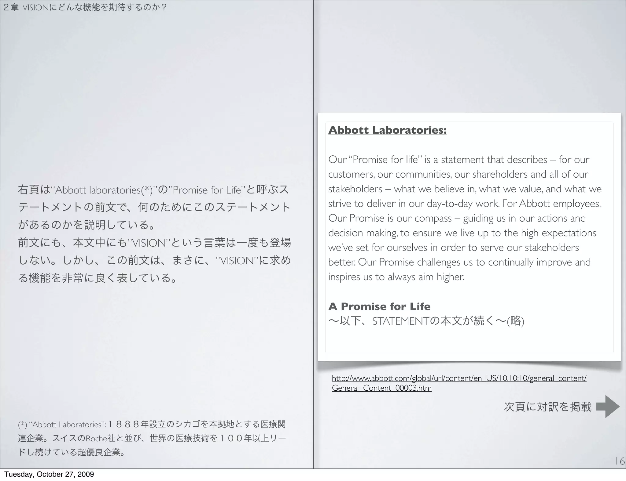 VISION




                                                               Abbott Laboratories:

                                                               Our “Promise for life” is a statement that describes – for our
                                                               customers, our communities, our shareholders and all of our
              “Abbott laboratories(*)”   ”Promise for Life”    stakeholders – what we believe in, what we value, and what we
                                                               strive to deliver in our day-to-day work. For Abbott employees,
                                                               Our Promise is our compass – guiding us in our actions and
                                                               decision making, to ensure we live up to the high expectations
                                ”VISION”                       we’ve set for ourselves in order to serve our stakeholders
                                                    ”VISION”   better. Our Promise challenges us to continually improve and
                                                               inspires us to always aim higher.

                                                               A Promise for Life
                                                                     STATEMENT                                  (   )




                                                               http://www.abbott.com/global/url/content/en_US/10.10:10/general_content/
                                                               General_Content_00003.htm



   (*) “Abbott Laboratories”:
                      Roche

                                                                                                                                          16
Tuesday, October 27, 2009
 