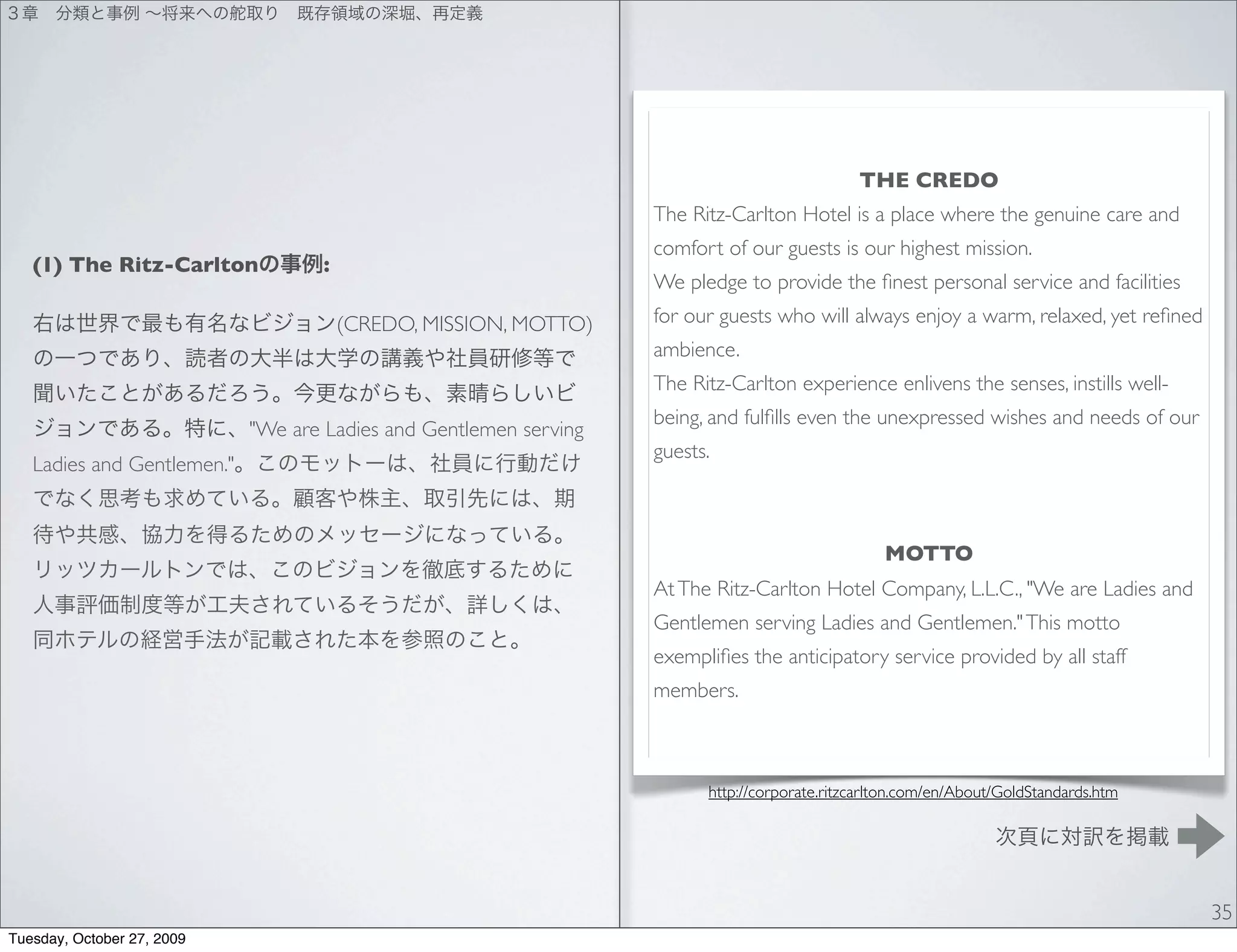 THE CREDO
                                                                   The Ritz-Carlton Hotel is a place where the genuine care and
                                                                   comfort of our guests is our highest mission.
   (1) The Ritz-Carlton            :
                                                                   We pledge to provide the ﬁnest personal service and facilities
                                       (CREDO, MISSION, MOTTO)     for our guests who will always enjoy a warm, relaxed, yet reﬁned
                                                                   ambience.
                                                                   The Ritz-Carlton experience enlivens the senses, instills well-
                                                                   being, and fulﬁlls even the unexpressed wishes and needs of our
                            "We are Ladies and Gentlemen serving
                                                                   guests.
   Ladies and Gentlemen."



                                                                                                  MOTTO
                                                                   At The Ritz-Carlton Hotel Company, L.L.C., "We are Ladies and
                                                                   Gentlemen serving Ladies and Gentlemen." This motto
                                                                   exempliﬁes the anticipatory service provided by all staff
                                                                   members.



                                                                         http://corporate.ritzcarlton.com/en/About/GoldStandards.htm




                                                                                                                                       35
Tuesday, October 27, 2009
 