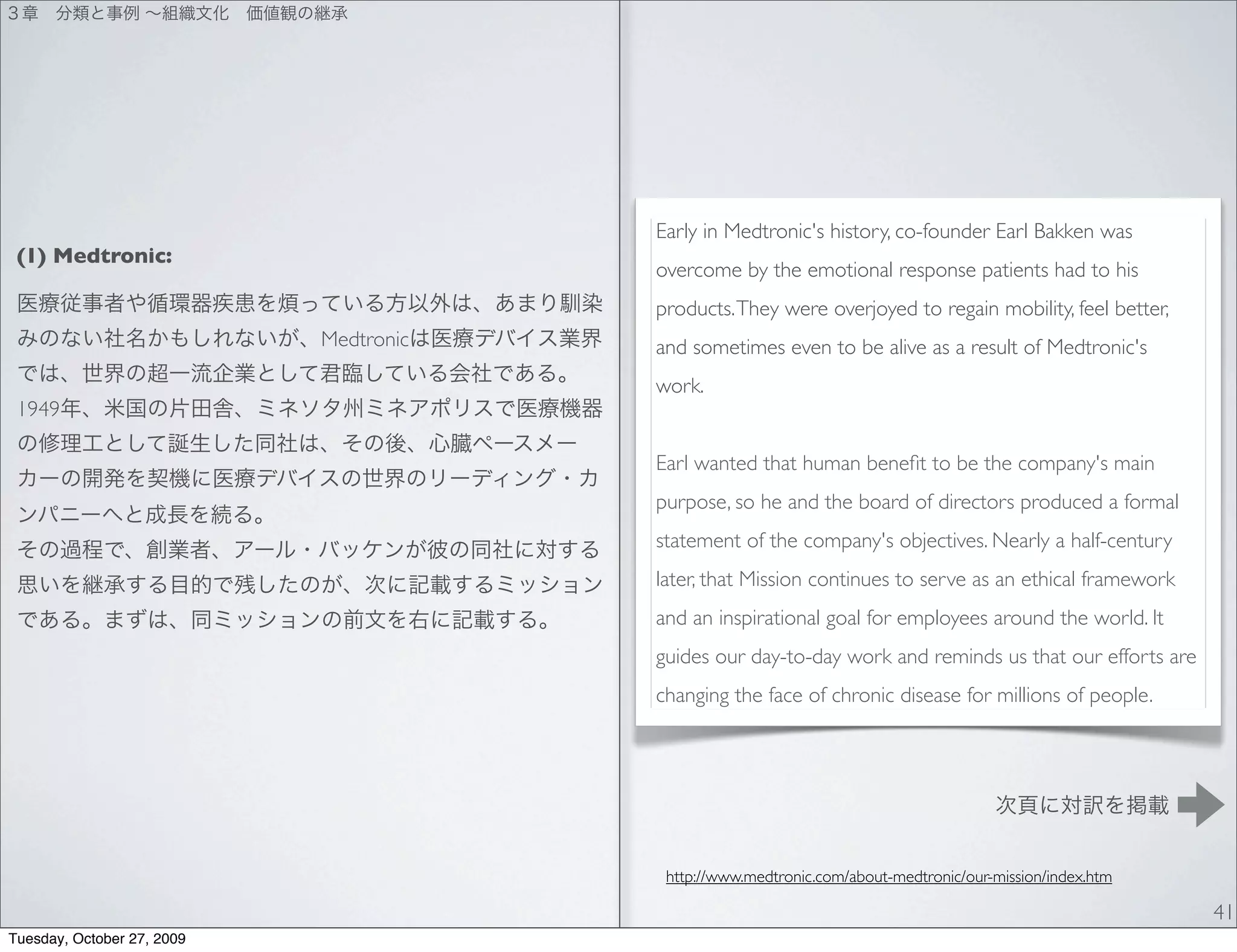 Early in Medtronic's history, co-founder Earl Bakken was
 (1) Medtronic:
                                        overcome by the emotional response patients had to his
                                        products. They were overjoyed to regain mobility, feel better,
                            Medtronic   and sometimes even to be alive as a result of Medtronic's
                                        work.
 1949

                                        Earl wanted that human beneﬁt to be the company's main
                                        purpose, so he and the board of directors produced a formal
                                        statement of the company's objectives. Nearly a half-century
                                        later, that Mission continues to serve as an ethical framework
                                        and an inspirational goal for employees around the world. It
                                        guides our day-to-day work and reminds us that our efforts are
                                        changing the face of chronic disease for millions of people.




                                         http://www.medtronic.com/about-medtronic/our-mission/index.htm

                                                                                                          41
Tuesday, October 27, 2009
 