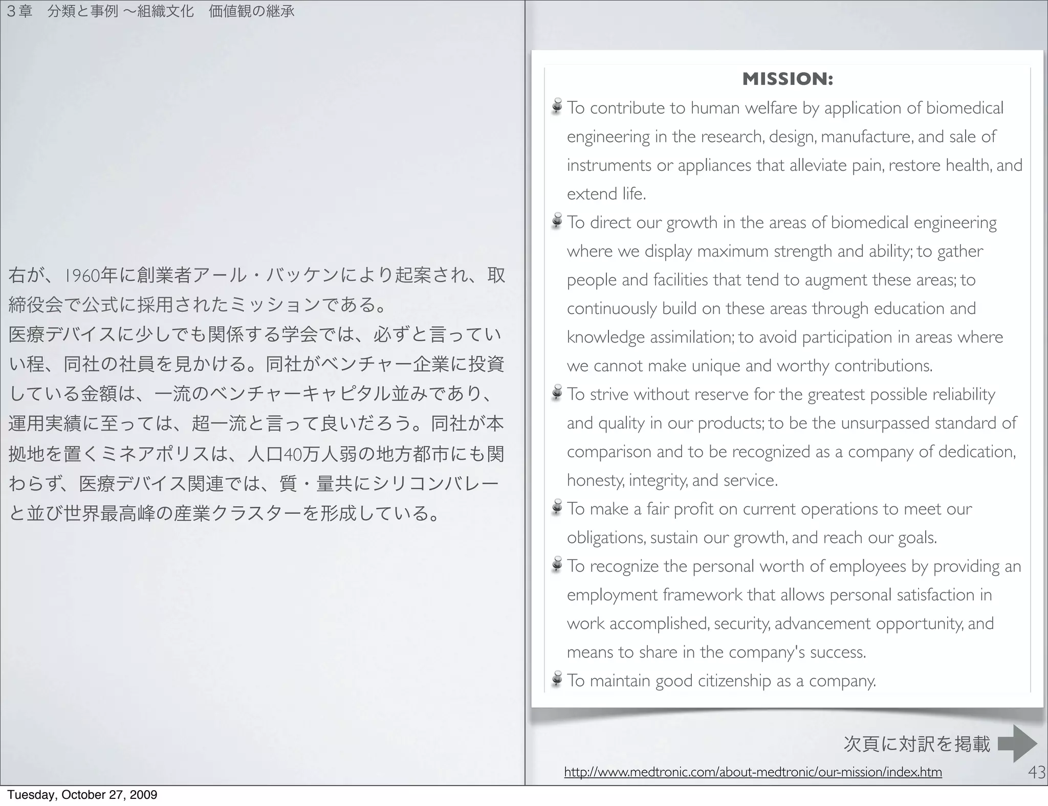 MISSION:
                                 To contribute to human welfare by application of biomedical
                                 engineering in the research, design, manufacture, and sale of
                                 instruments or appliances that alleviate pain, restore health, and
                                 extend life.
                                 To direct our growth in the areas of biomedical engineering
                                 where we display maximum strength and ability; to gather
         1960                    people and facilities that tend to augment these areas; to
                                 continuously build on these areas through education and
                                 knowledge assimilation; to avoid participation in areas where
                                 we cannot make unique and worthy contributions.
                                 To strive without reserve for the greatest possible reliability
                                 and quality in our products; to be the unsurpassed standard of
                            40   comparison and to be recognized as a company of dedication,
                                 honesty, integrity, and service.
                                 To make a fair proﬁt on current operations to meet our
                                 obligations, sustain our growth, and reach our goals.
                                 To recognize the personal worth of employees by providing an
                                 employment framework that allows personal satisfaction in
                                 work accomplished, security, advancement opportunity, and
                                 means to share in the company's success.
                                 To maintain good citizenship as a company.



                                 http://www.medtronic.com/about-medtronic/our-mission/index.htm       43
Tuesday, October 27, 2009
 