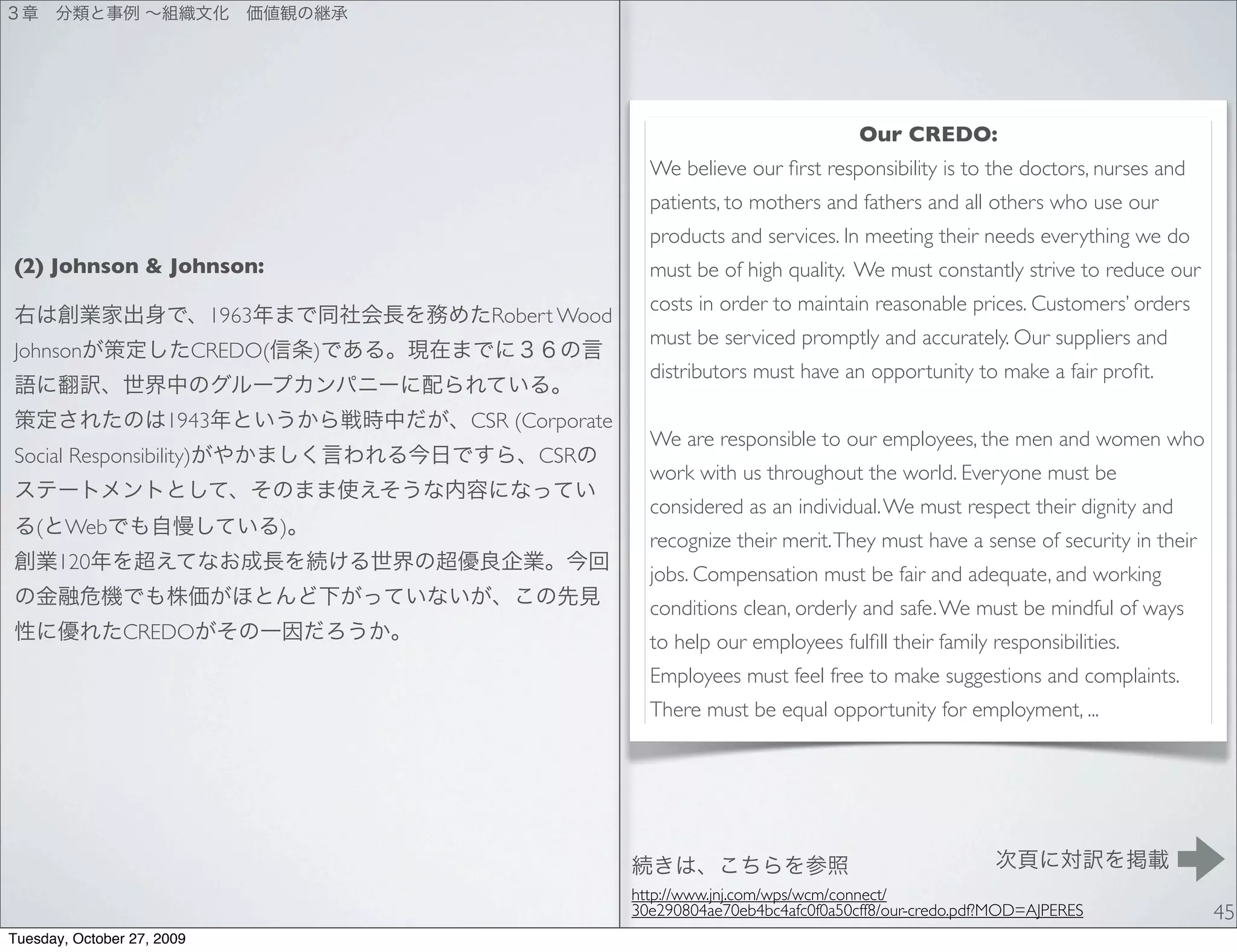 Our CREDO:
                                                                We believe our ﬁrst responsibility is to the doctors, nurses and
                                                                patients, to mothers and fathers and all others who use our
                                                                products and services. In meeting their needs everything we do
(2) Johnson & Johnson:                                          must be of high quality. We must constantly strive to reduce our
                                                                costs in order to maintain reasonable prices. Customers’ orders
                             1963              Robert Wood
                                                                must be serviced promptly and accurately. Our suppliers and
Johnson                     CREDO(       )
                                                                distributors must have an opportunity to make a fair proﬁt.

                      1943                   CSR (Corporate
                                                                We are responsible to our employees, the men and women who
Social Responsibility)                             CSR
                                                                work with us throughout the world. Everyone must be
                                                                considered as an individual. We must respect their dignity and
   (   Web                           )
                                                                recognize their merit. They must have a sense of security in their
       120
                                                                jobs. Compensation must be fair and adequate, and working
                                                                conditions clean, orderly and safe. We must be mindful of ways
                CREDO                                           to help our employees fulﬁll their family responsibilities.
                                                                Employees must feel free to make suggestions and complaints.
                                                                There must be equal opportunity for employment, ...




                                                              http://www.jnj.com/wps/wcm/connect/
                                                              30e290804ae70eb4bc4afc0f0a50cff8/our-credo.pdf?MOD=AJPERES             45
Tuesday, October 27, 2009
 