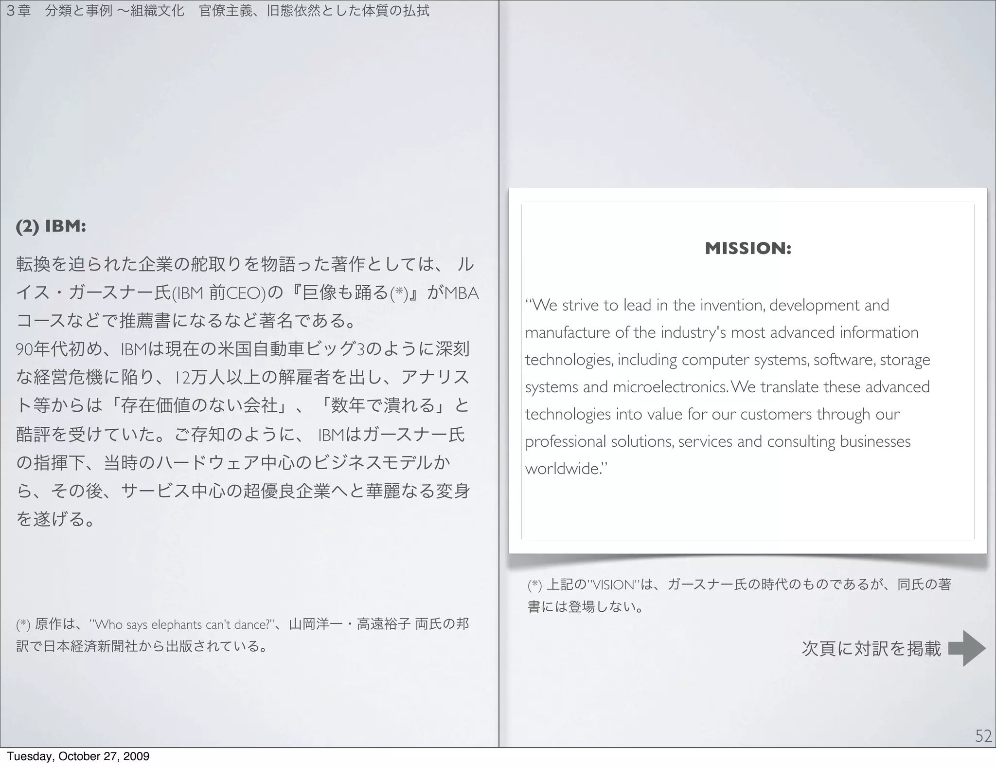 (2) IBM:
                                                                                                  MISSION:

                            (IBM      CEO)                  (*)   MBA
                                                                        “We strive to lead in the invention, development and
                                                                        manufacture of the industry's most advanced information
 90                IBM                                  3
                                                                        technologies, including computer systems, software, storage
                            12                                          systems and microelectronics. We translate these advanced
                                                                        technologies into value for our customers through our
                                                  IBM                   professional solutions, services and consulting businesses
                                                                        worldwide.”




                                                                        (*)      ”VISION”

 (*)          ”Who says elephants can’t dance?”




                                                                                                                                      52
Tuesday, October 27, 2009
 