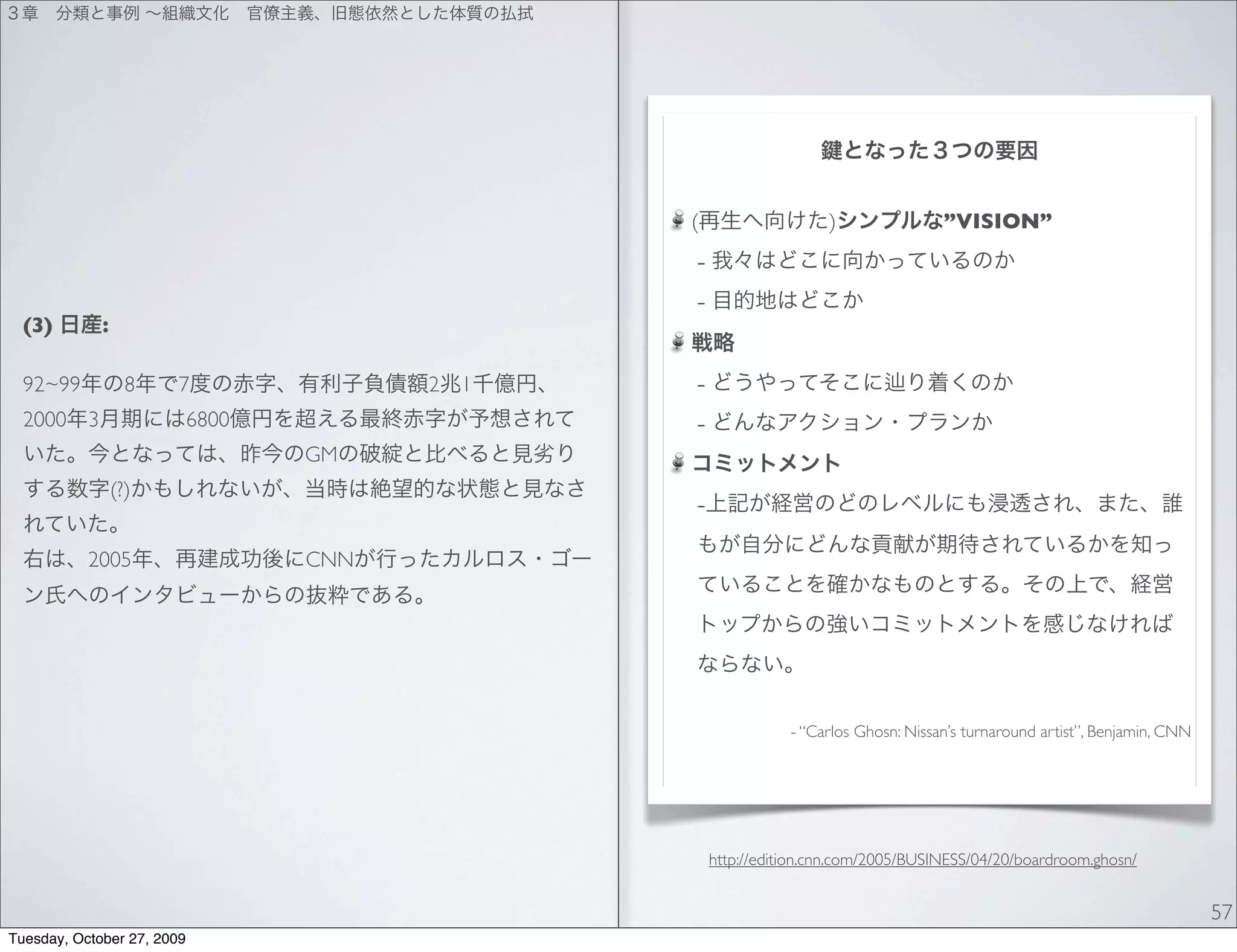 (                   )                ”VISION”
                                                 -
                                                 -
  (3)          :

  92~99              8   7               2   1   -
  2000     3                6800                 -
                                   GM
                   (?)
                                                 -
           2005                    CNN




                                                                - “Carlos Ghosn: Nissan’s turnaround artist”, Benjamin, CNN




                                                     http://edition.cnn.com/2005/BUSINESS/04/20/boardroom.ghosn/


                                                                                                                              57
Tuesday, October 27, 2009
 