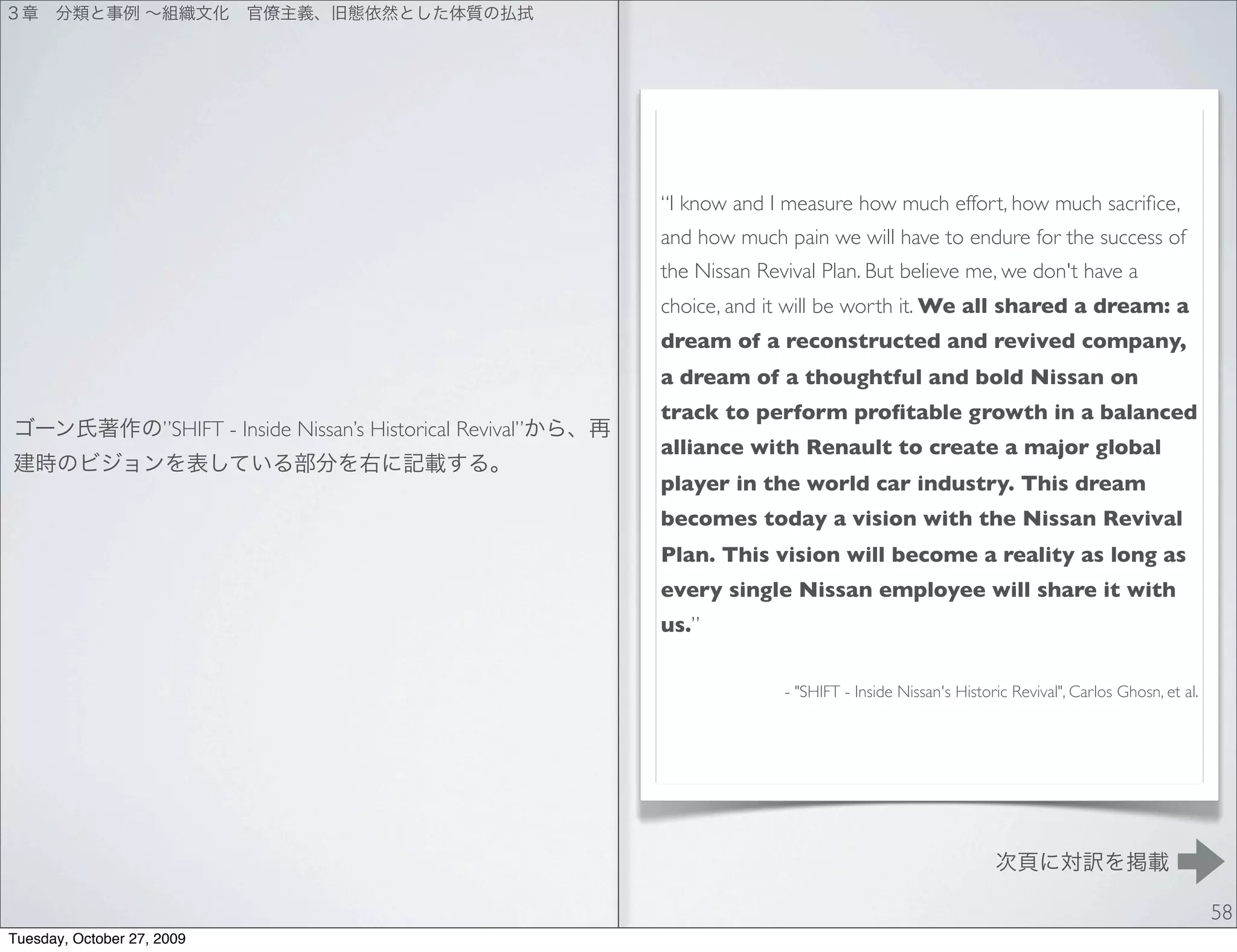 “I know and I measure how much effort, how much sacriﬁce,
                                                                    and how much pain we will have to endure for the success of
                                                                    the Nissan Revival Plan. But believe me, we don't have a
                                                                    choice, and it will be worth it. We all shared a dream: a
                                                                    dream of a reconstructed and revived company,
                                                                    a dream of a thoughtful and bold Nissan on
                                                                    track to perform proﬁtable growth in a balanced
                     ”SHIFT - Inside Nissan’s Historical Revival”
                                                                    alliance with Renault to create a major global
                                                                    player in the world car industry. This dream
                                                                    becomes today a vision with the Nissan Revival
                                                                    Plan. This vision will become a reality as long as
                                                                    every single Nissan employee will share it with
                                                                    us.”


                                                                                  - "SHIFT - Inside Nissan's Historic Revival", Carlos Ghosn, et al.




                                                                                                                                                       58
Tuesday, October 27, 2009
 