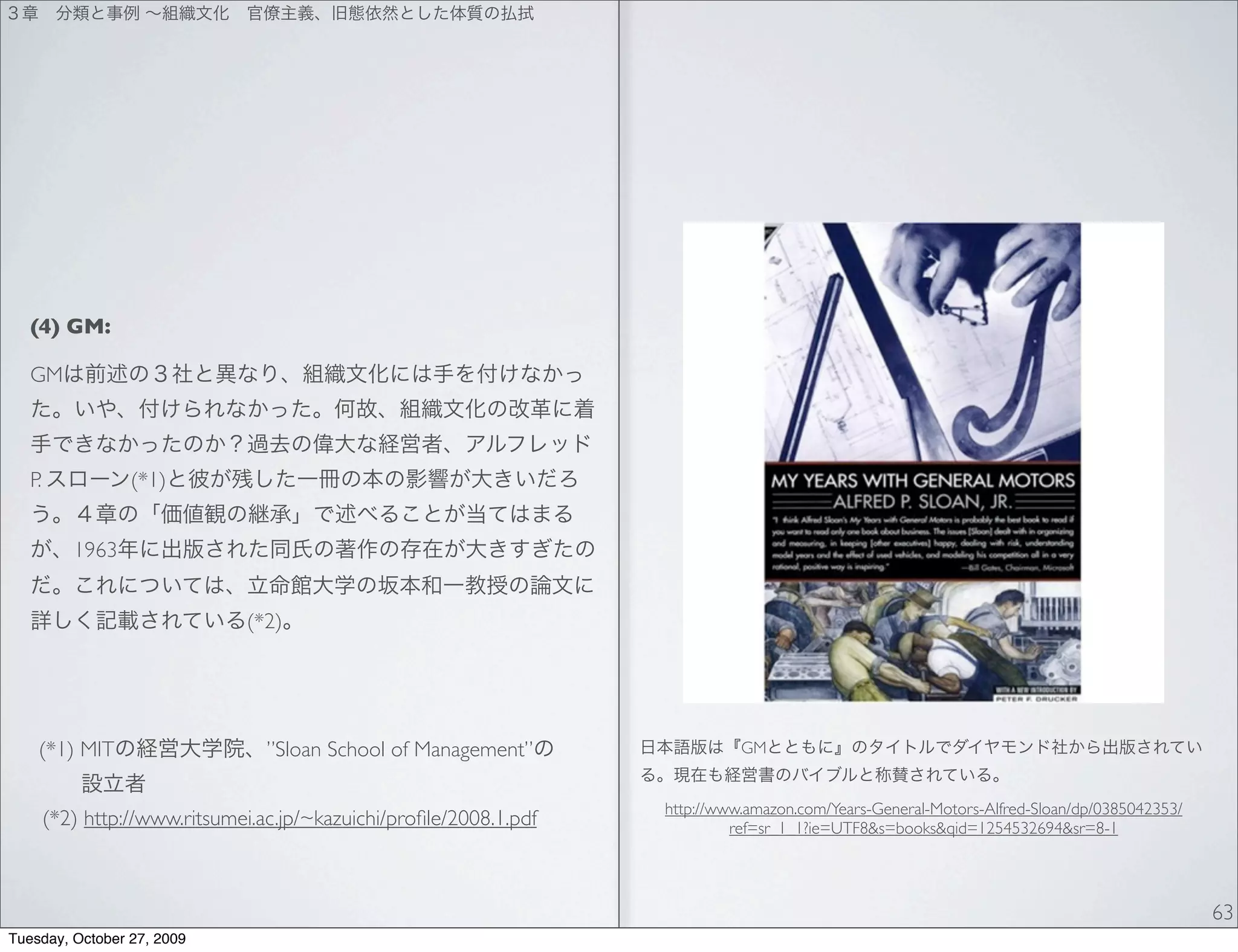 (4) GM:

   GM



   P.             (*1)


           1963


                               (*2)




    (*1) MIT                      ”Sloan School of Management”                 GM


                                                                     http://www.amazon.com/Years-General-Motors-Alfred-Sloan/dp/0385042353/
        (*2) http://www.ritsumei.ac.jp/~kazuichi/proﬁle/2008.1.pdf            ref=sr_1_1?ie=UTF8&s=books&qid=1254532694&sr=8-1




                                                                                                                                              63
Tuesday, October 27, 2009
 