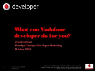 1 © Vodafone Group 2010
v1.0 October
What can Vodafone
developerdo foryou?
@sanjmatharu
Principal ManagerDeveloperMarketing
October2010
Vodafone, the Vodafone logo and Vodafone 360 are trade marks of the
Vodafone Group. Other product and company names mentioned herein may
be the trade marks of their respective owners.
 