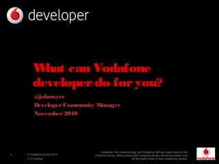 1 © Vodafone Group 2010
v1.0 October
What can Vodafone
developerdo foryou?
@johnwyer
DeveloperCommunity Manager
November2010
Vodafone, the Vodafone logo and Vodafone 360 are trade marks of the
Vodafone Group. Other product and company names mentioned herein may
be the trade marks of their respective owners.
 