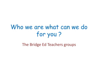 Who we are what can we do
for you ?
The Bridge Ed Teachers groups
 