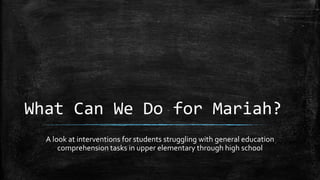 What Can We Do for Mariah?
A look at interventions for students struggling with general education
comprehension tasks in upper elementary through high school
 