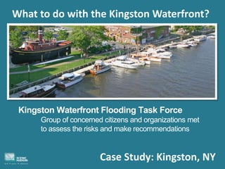 Case Study: Kingston, NY
What to do with the Kingston Waterfront?
Kingston Waterfront Flooding Task Force
Group of concerned citizens and organizations met
to assess the risks and make recommendations
 