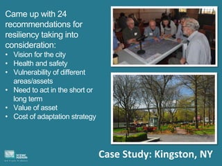 Case Study: Kingston, NY
Came up with 24
recommendations for
resiliency taking into
consideration:
• Vision for the city
• Health and safety
• Vulnerability of different
areas/assets
• Need to act in the short or
long term
• Value of asset
• Cost of adaptation strategy
 