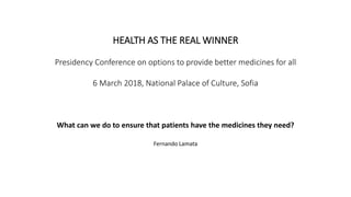 HEALTH AS THE REAL WINNER
Presidency Conference on options to provide better medicines for all
6 March 2018, National Palace of Culture, Sofia
What can we do to ensure that patients have the medicines they need?
Fernando Lamata
 