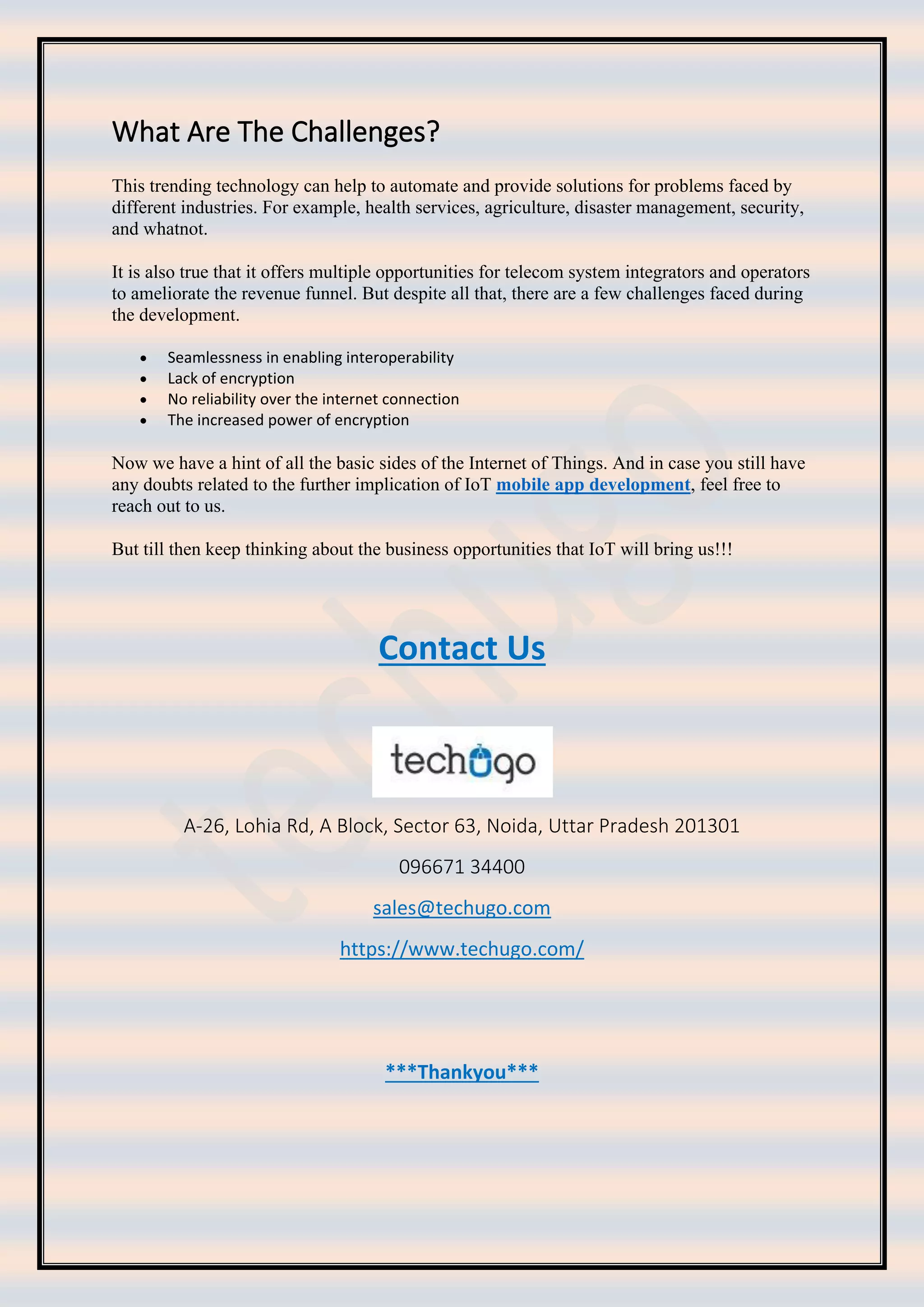 What Are The Challenges?
This trending technology can help to automate and provide solutions for problems faced by
different industries. For example, health services, agriculture, disaster management, security,
and whatnot.
It is also true that it offers multiple opportunities for telecom system integrators and operators
to ameliorate the revenue funnel. But despite all that, there are a few challenges faced during
the development.
• Seamlessness in enabling interoperability
• Lack of encryption
• No reliability over the internet connection
• The increased power of encryption
Now we have a hint of all the basic sides of the Internet of Things. And in case you still have
any doubts related to the further implication of IoT mobile app development, feel free to
reach out to us.
But till then keep thinking about the business opportunities that IoT will bring us!!!
Contact Us
A-26, Lohia Rd, A Block, Sector 63, Noida, Uttar Pradesh 201301
096671 34400
sales@techugo.com
https://www.techugo.com/
***Thankyou***
 