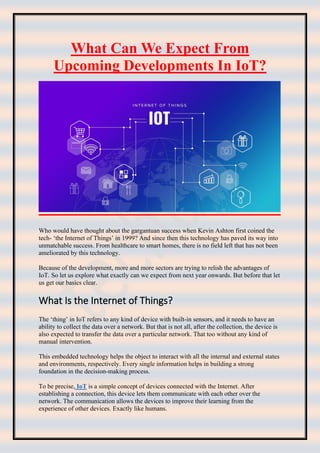 What Can We Expect From
Upcoming Developments In IoT?
Who would have thought about the gargantuan success when Kevin Ashton first coined the
tech- ‘the Internet of Things’ in 1999? And since then this technology has paved its way into
unmatchable success. From healthcare to smart homes, there is no field left that has not been
ameliorated by this technology.
Because of the development, more and more sectors are trying to relish the advantages of
IoT. So let us explore what exactly can we expect from next year onwards. But before that let
us get our basics clear.
What Is the Internet of Things?
The ‘thing’ in IoT refers to any kind of device with built-in sensors, and it needs to have an
ability to collect the data over a network. But that is not all, after the collection, the device is
also expected to transfer the data over a particular network. That too without any kind of
manual intervention.
This embedded technology helps the object to interact with all the internal and external states
and environments, respectively. Every single information helps in building a strong
foundation in the decision-making process.
To be precise, IoT is a simple concept of devices connected with the Internet. After
establishing a connection, this device lets them communicate with each other over the
network. The communication allows the devices to improve their learning from the
experience of other devices. Exactly like humans.
 